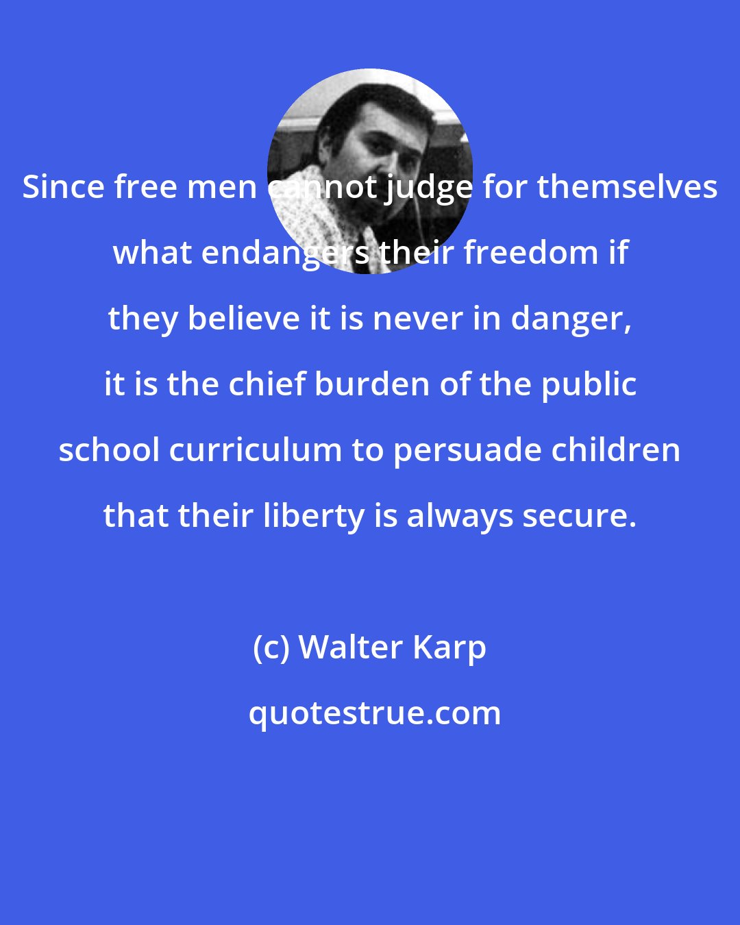 Walter Karp: Since free men cannot judge for themselves what endangers their freedom if they believe it is never in danger, it is the chief burden of the public school curriculum to persuade children that their liberty is always secure.