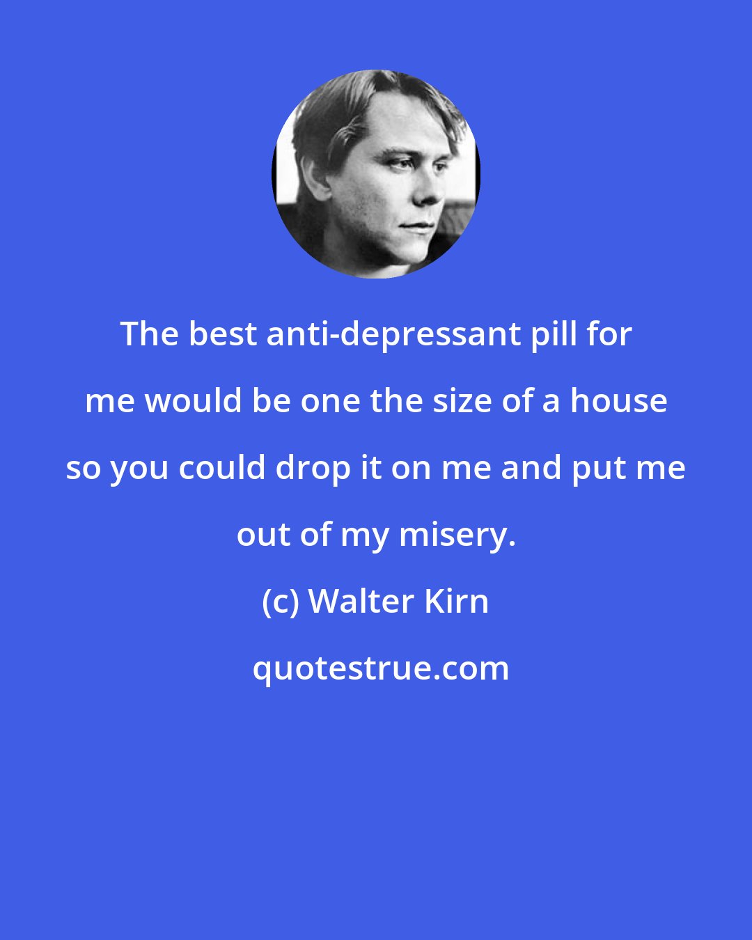 Walter Kirn: The best anti-depressant pill for me would be one the size of a house so you could drop it on me and put me out of my misery.