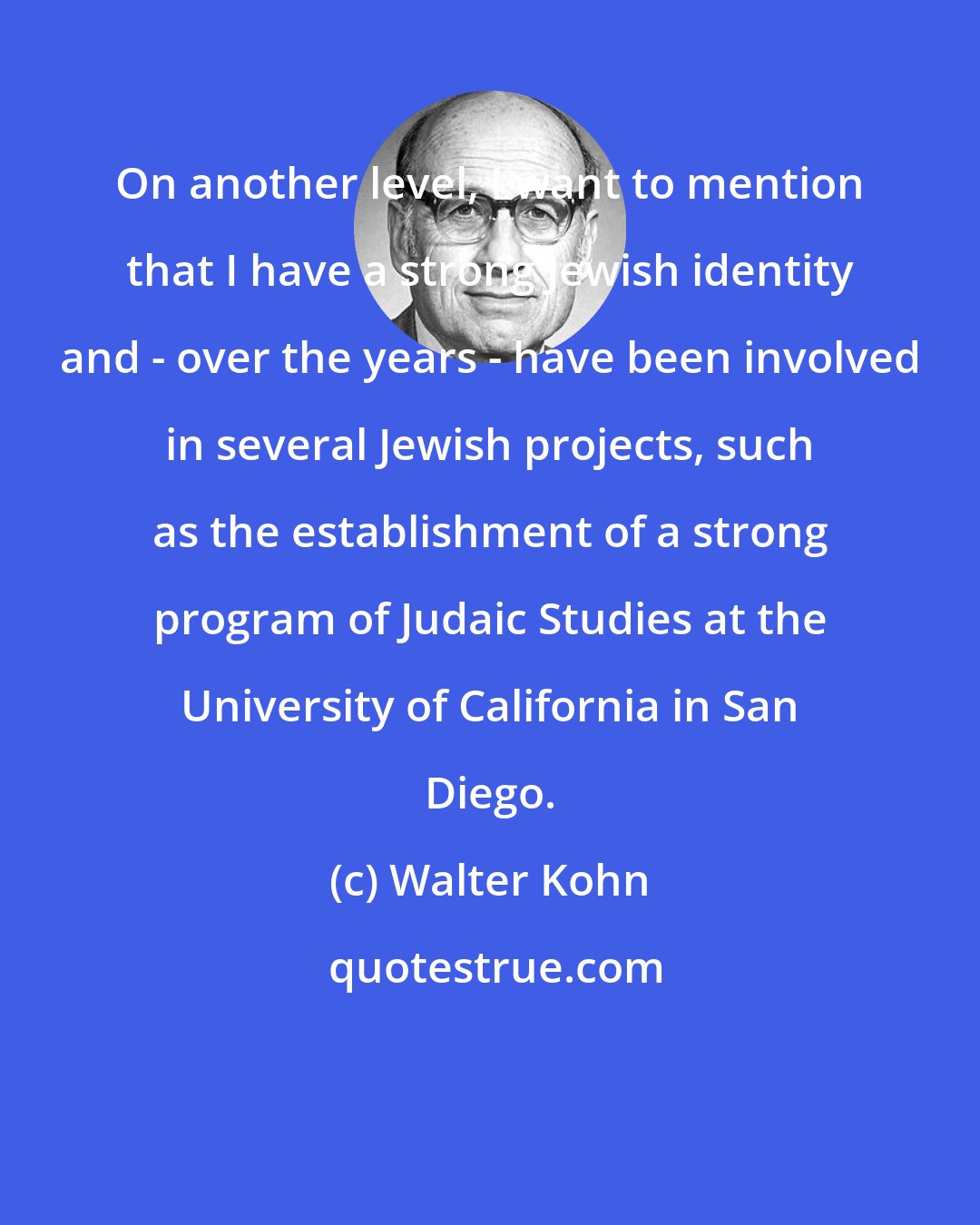 Walter Kohn: On another level, I want to mention that I have a strong Jewish identity and - over the years - have been involved in several Jewish projects, such as the establishment of a strong program of Judaic Studies at the University of California in San Diego.