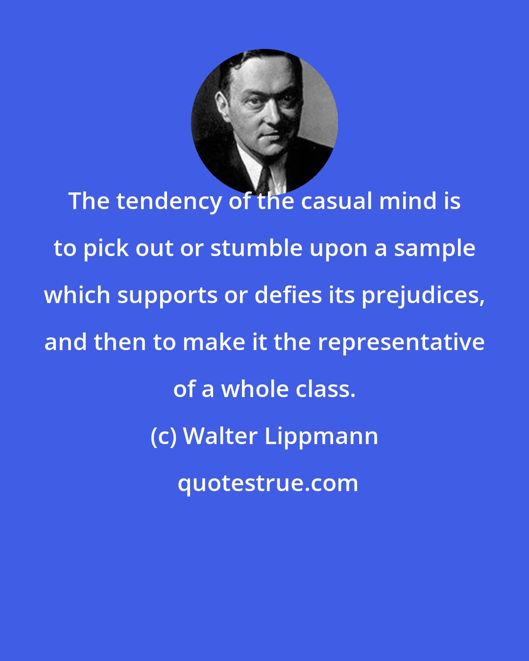 Walter Lippmann: The tendency of the casual mind is to pick out or stumble upon a sample which supports or defies its prejudices, and then to make it the representative of a whole class.