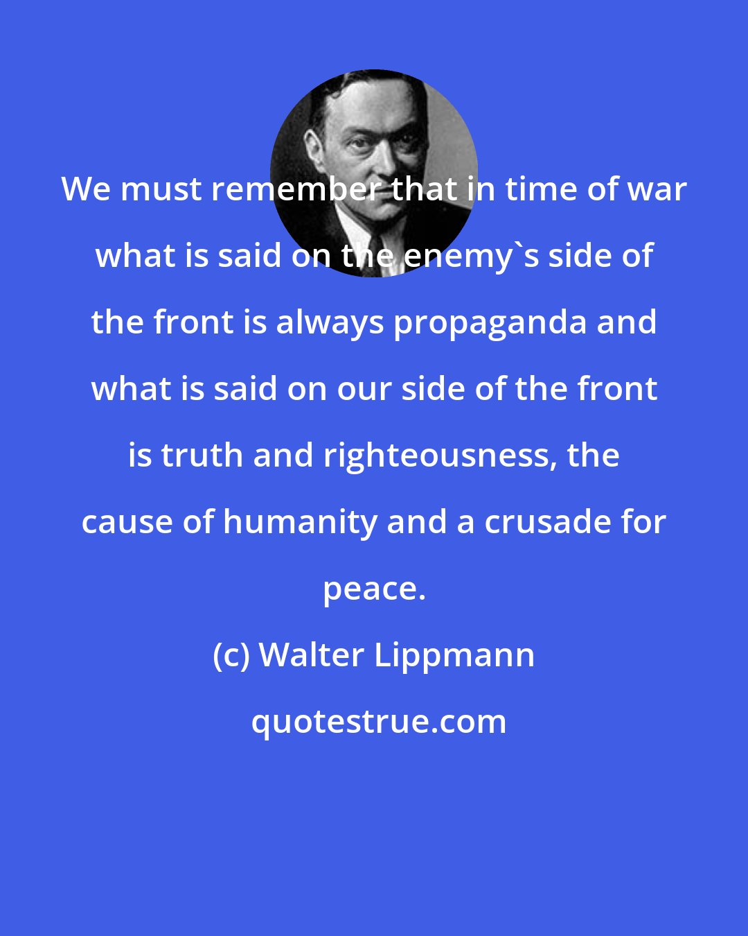 Walter Lippmann: We must remember that in time of war what is said on the enemy's side of the front is always propaganda and what is said on our side of the front is truth and righteousness, the cause of humanity and a crusade for peace.