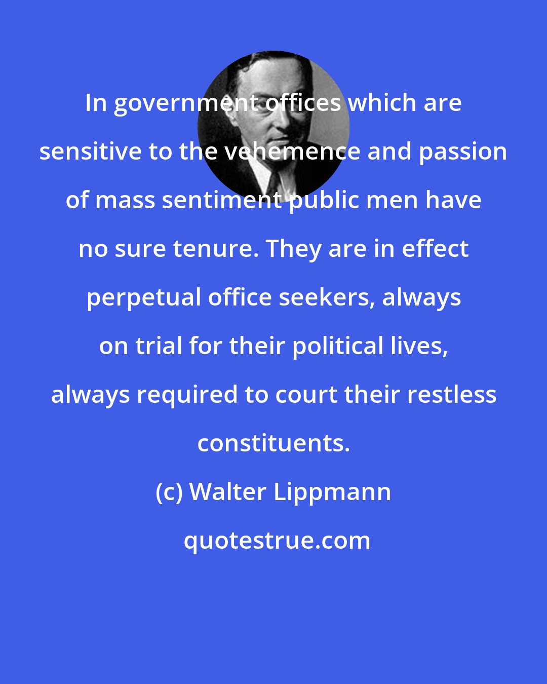 Walter Lippmann: In government offices which are sensitive to the vehemence and passion of mass sentiment public men have no sure tenure. They are in effect perpetual office seekers, always on trial for their political lives, always required to court their restless constituents.