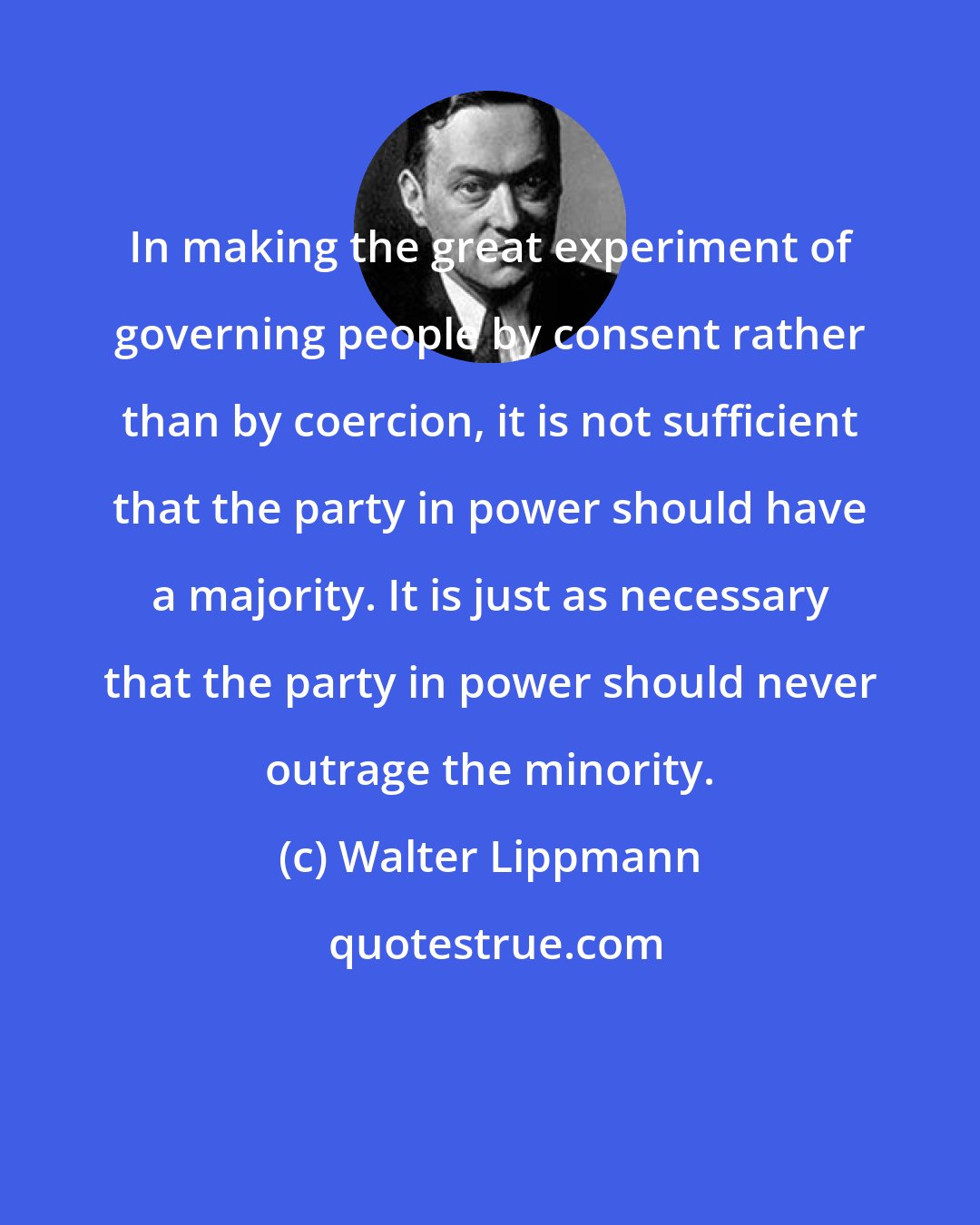 Walter Lippmann: In making the great experiment of governing people by consent rather than by coercion, it is not sufficient that the party in power should have a majority. It is just as necessary that the party in power should never outrage the minority.