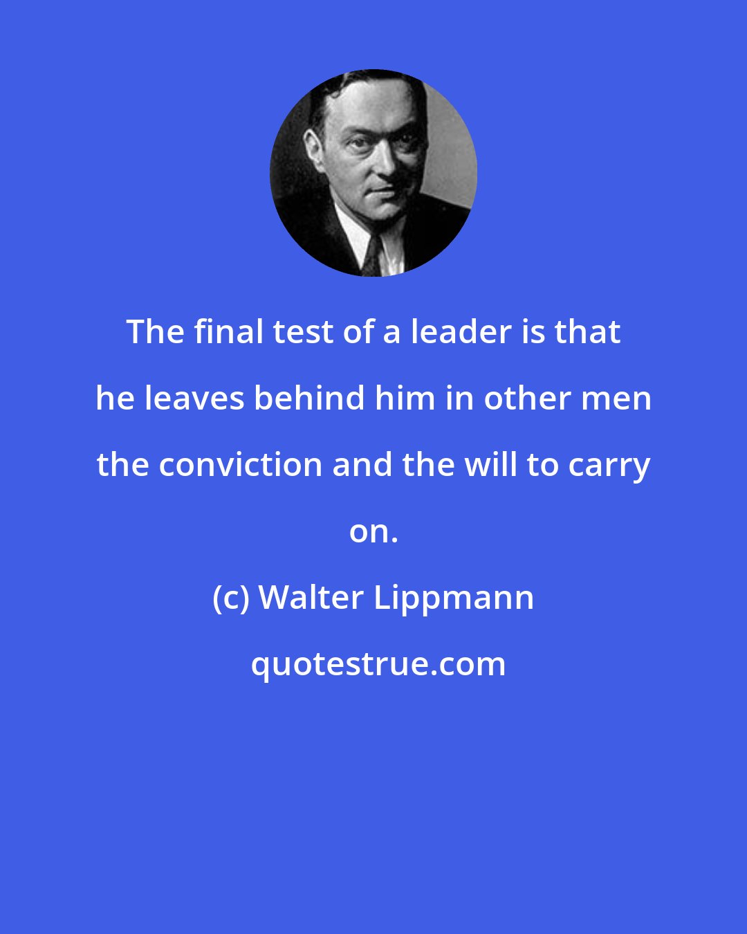 Walter Lippmann: The final test of a leader is that he leaves behind him in other men the conviction and the will to carry on.