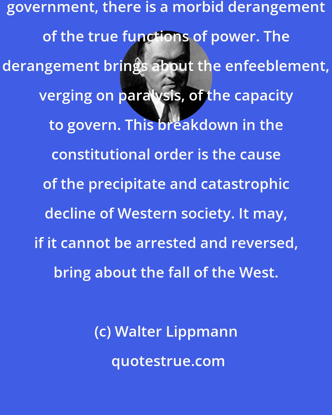 Walter Lippmann: Where mass opinion dominates the government, there is a morbid derangement of the true functions of power. The derangement brings about the enfeeblement, verging on paralysis, of the capacity to govern. This breakdown in the constitutional order is the cause of the precipitate and catastrophic decline of Western society. It may, if it cannot be arrested and reversed, bring about the fall of the West.