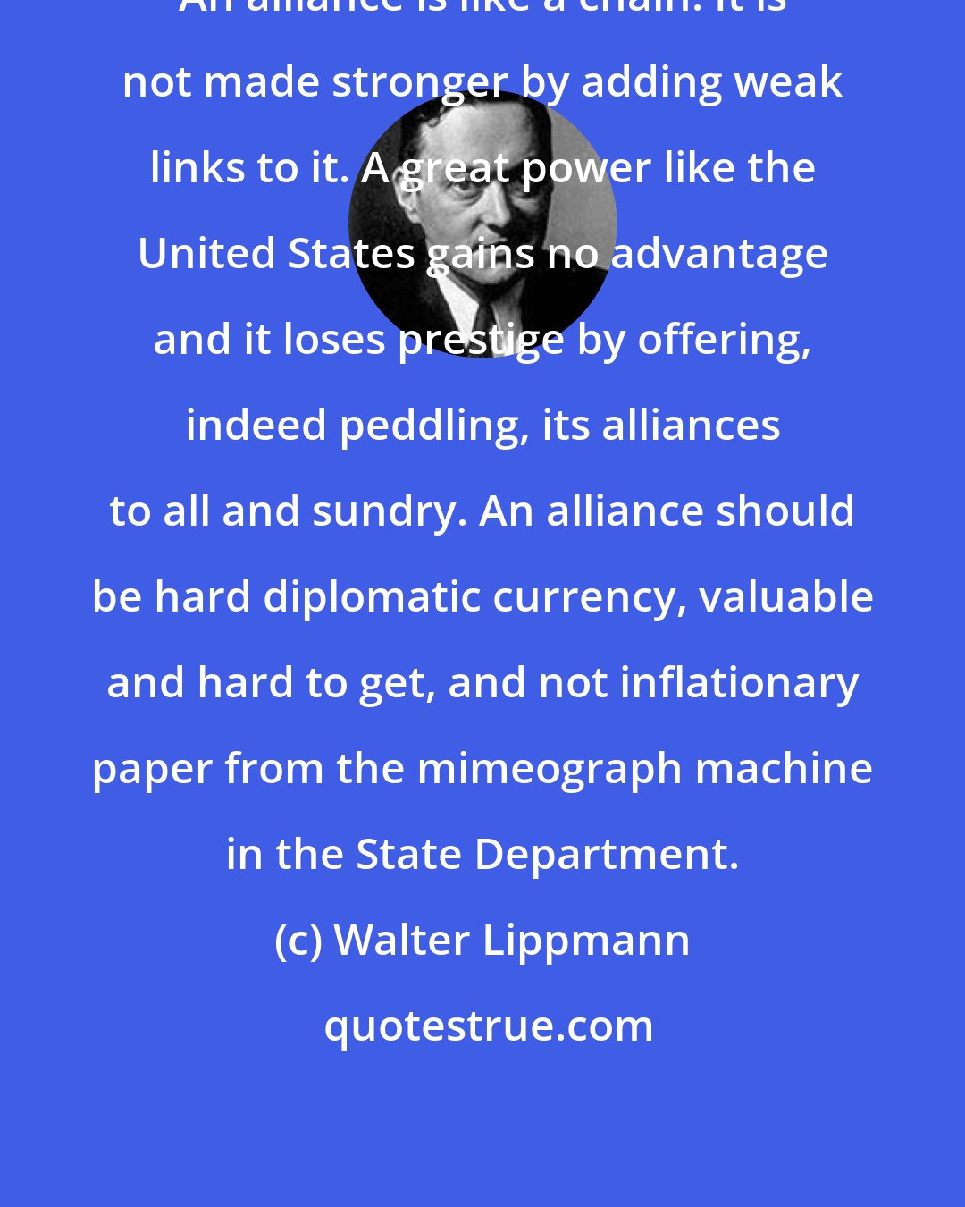 Walter Lippmann: An alliance is like a chain. It is not made stronger by adding weak links to it. A great power like the United States gains no advantage and it loses prestige by offering, indeed peddling, its alliances to all and sundry. An alliance should be hard diplomatic currency, valuable and hard to get, and not inflationary paper from the mimeograph machine in the State Department.