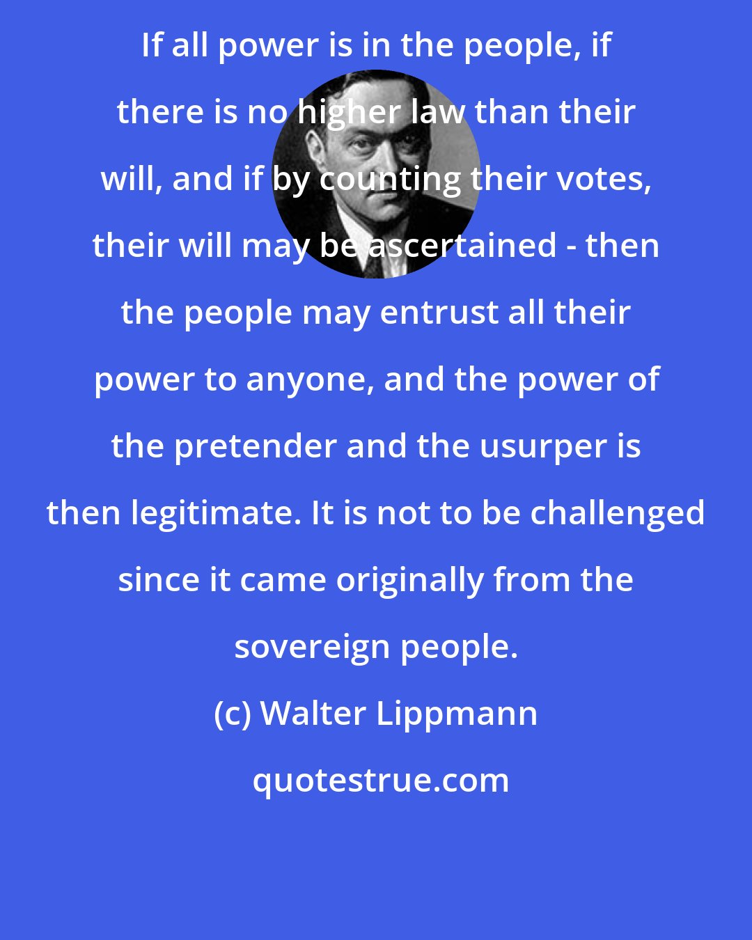 Walter Lippmann: If all power is in the people, if there is no higher law than their will, and if by counting their votes, their will may be ascertained - then the people may entrust all their power to anyone, and the power of the pretender and the usurper is then legitimate. It is not to be challenged since it came originally from the sovereign people.