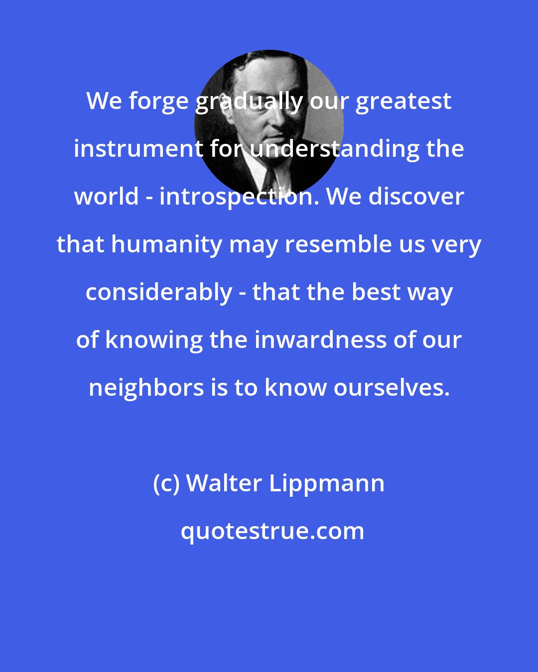 Walter Lippmann: We forge gradually our greatest instrument for understanding the world - introspection. We discover that humanity may resemble us very considerably - that the best way of knowing the inwardness of our neighbors is to know ourselves.