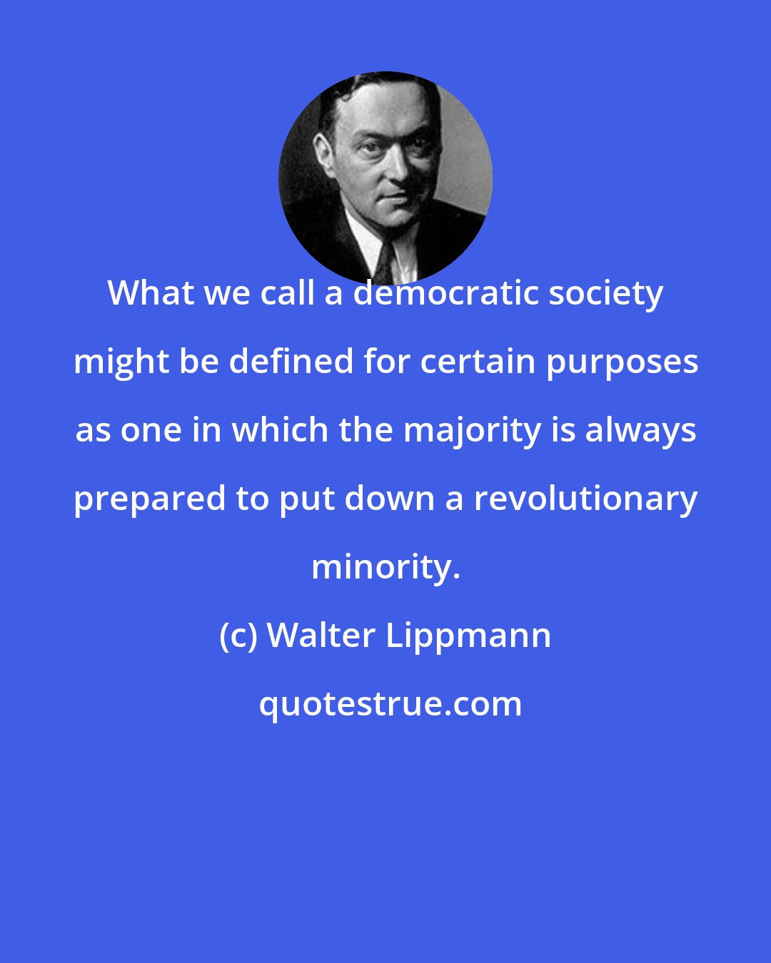 Walter Lippmann: What we call a democratic society might be defined for certain purposes as one in which the majority is always prepared to put down a revolutionary minority.