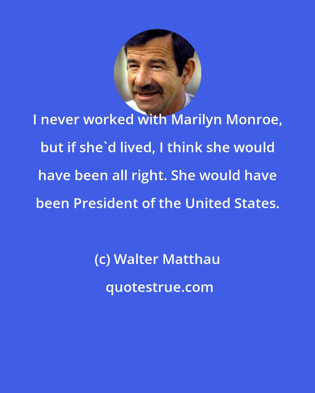 Walter Matthau: I never worked with Marilyn Monroe, but if she'd lived, I think she would have been all right. She would have been President of the United States.
