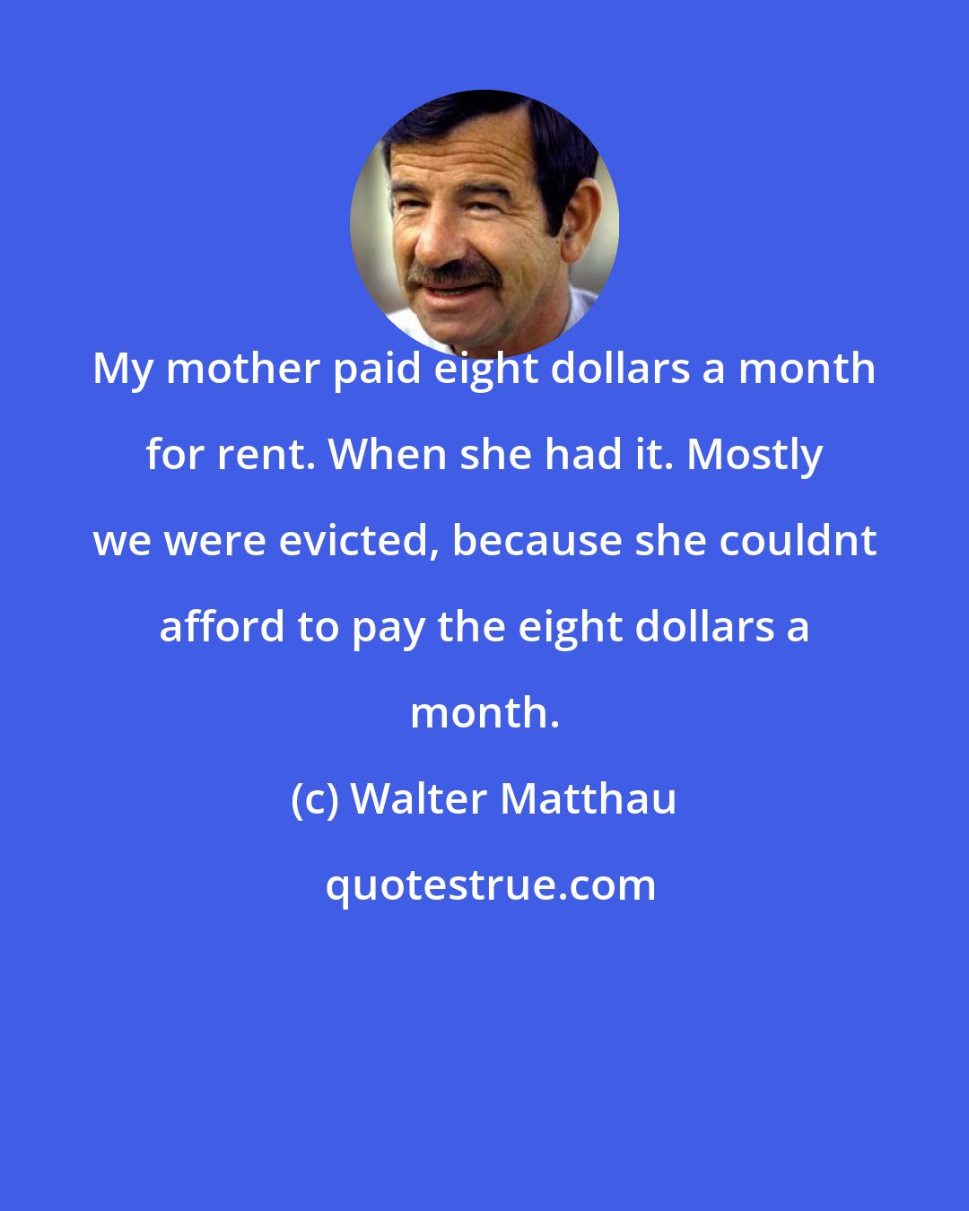 Walter Matthau: My mother paid eight dollars a month for rent. When she had it. Mostly we were evicted, because she couldnt afford to pay the eight dollars a month.
