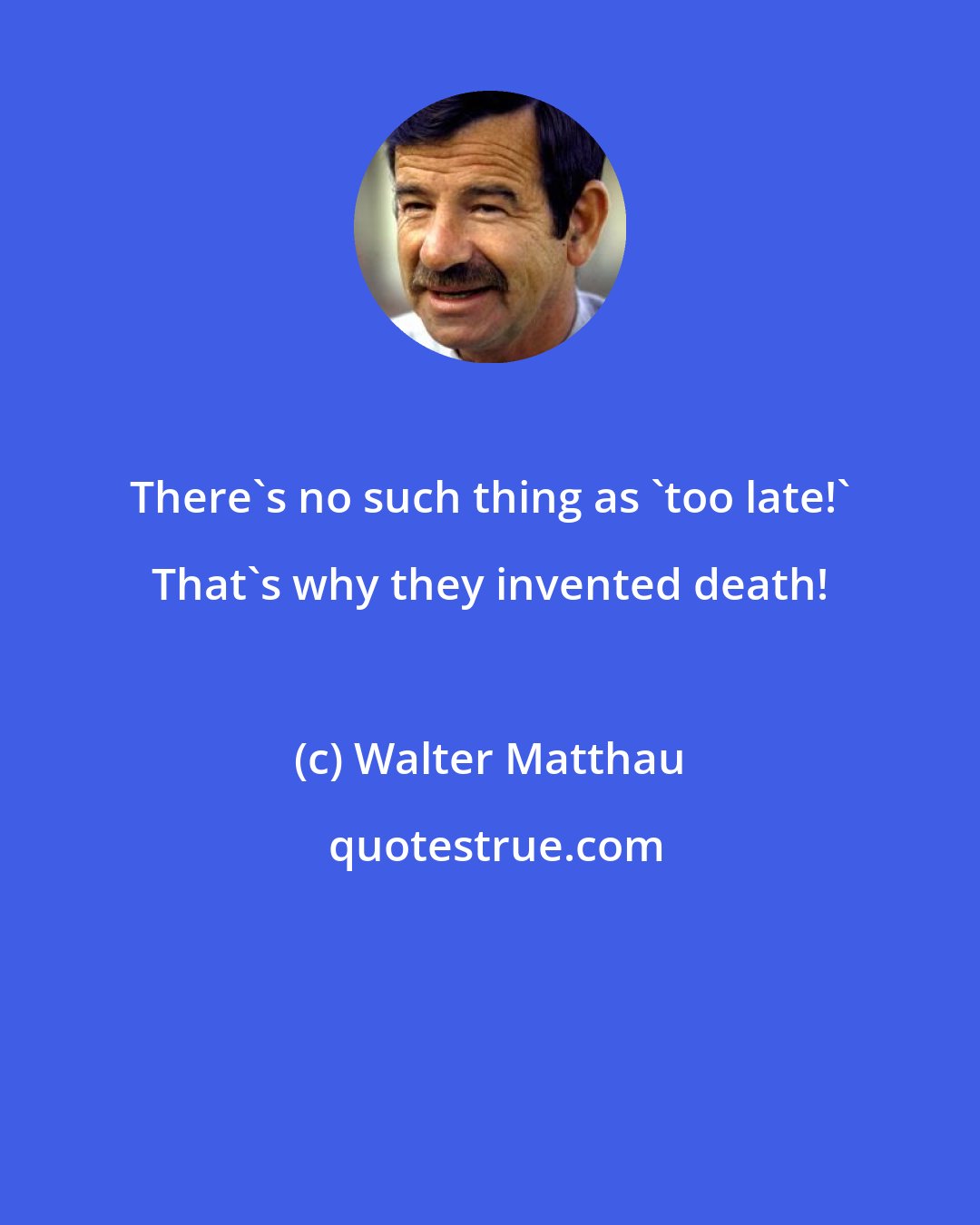 Walter Matthau: There's no such thing as 'too late!' That's why they invented death!