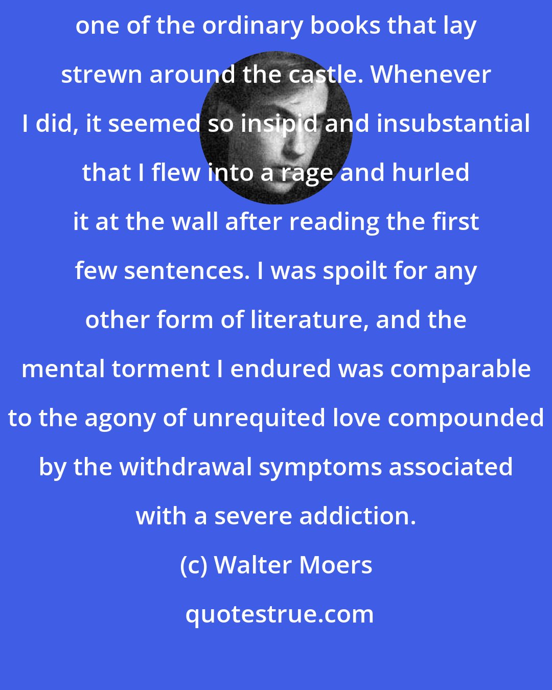 Walter Moers: Sometimes, in the course of my hopeless quest, I would pick up and dip into one of the ordinary books that lay strewn around the castle. Whenever I did, it seemed so insipid and insubstantial that I flew into a rage and hurled it at the wall after reading the first few sentences. I was spoilt for any other form of literature, and the mental torment I endured was comparable to the agony of unrequited love compounded by the withdrawal symptoms associated with a severe addiction.