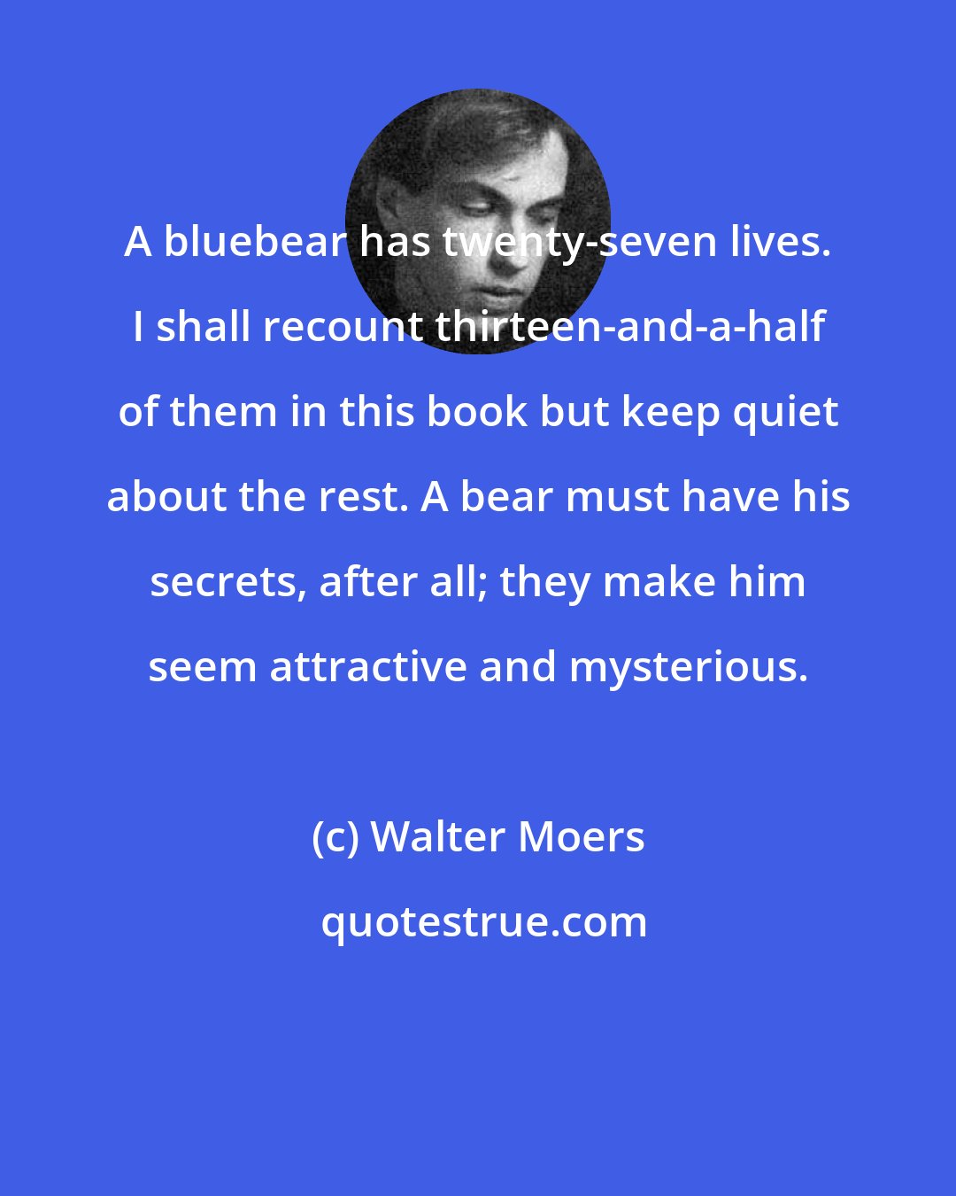 Walter Moers: A bluebear has twenty-seven lives. I shall recount thirteen-and-a-half of them in this book but keep quiet about the rest. A bear must have his secrets, after all; they make him seem attractive and mysterious.