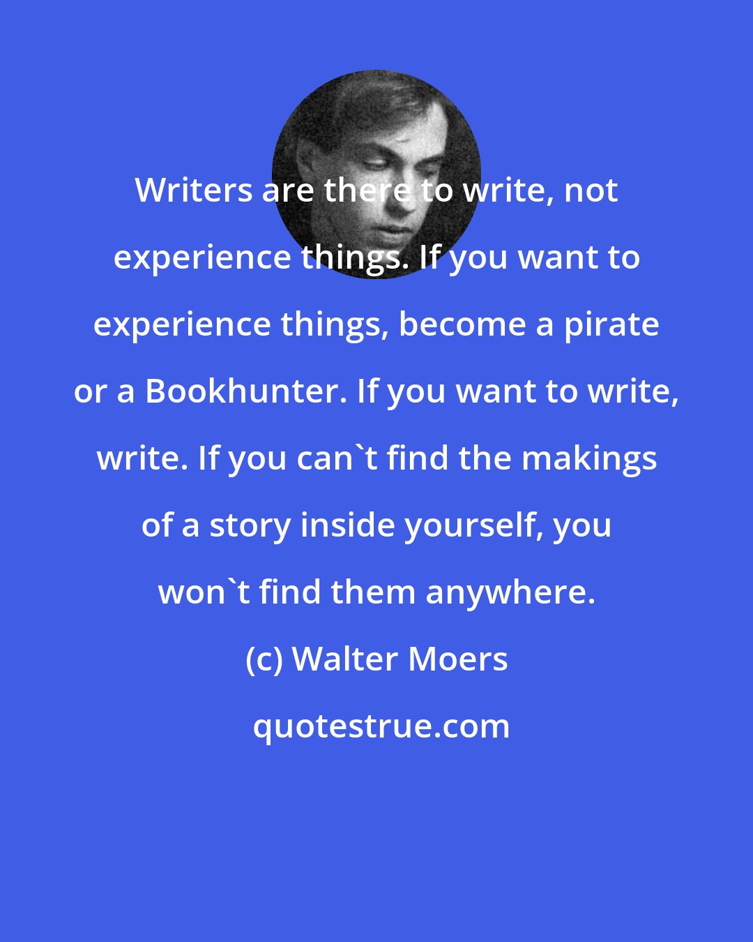 Walter Moers: Writers are there to write, not experience things. If you want to experience things, become a pirate or a Bookhunter. If you want to write, write. If you can't find the makings of a story inside yourself, you won't find them anywhere.