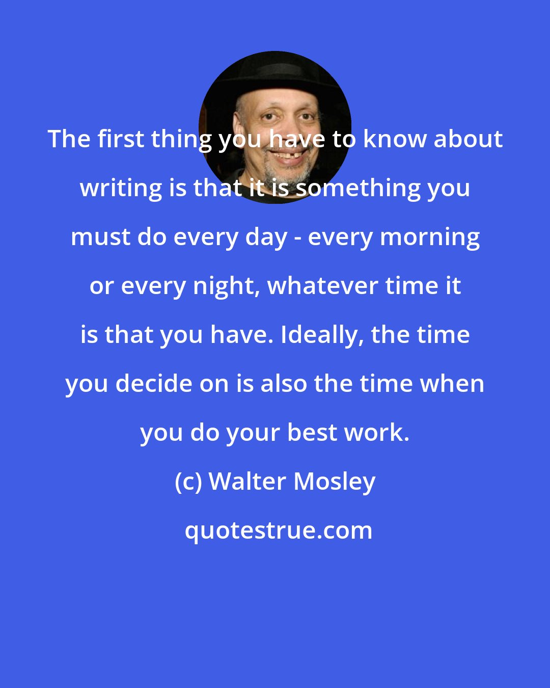 Walter Mosley: The first thing you have to know about writing is that it is something you must do every day - every morning or every night, whatever time it is that you have. Ideally, the time you decide on is also the time when you do your best work.