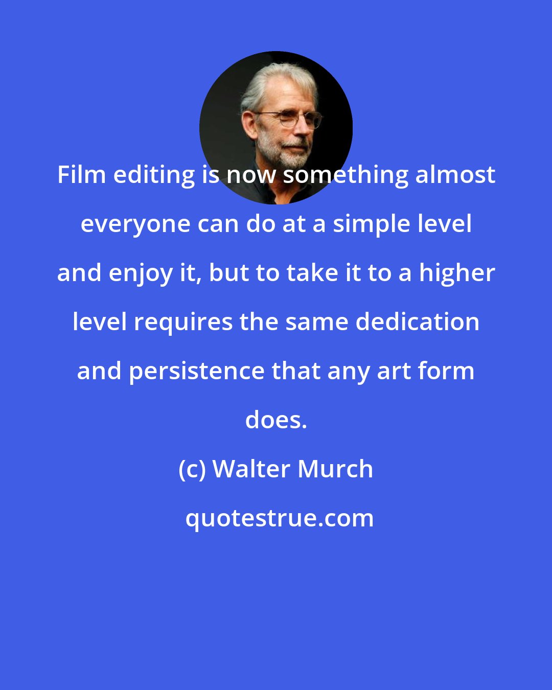 Walter Murch: Film editing is now something almost everyone can do at a simple level and enjoy it, but to take it to a higher level requires the same dedication and persistence that any art form does.