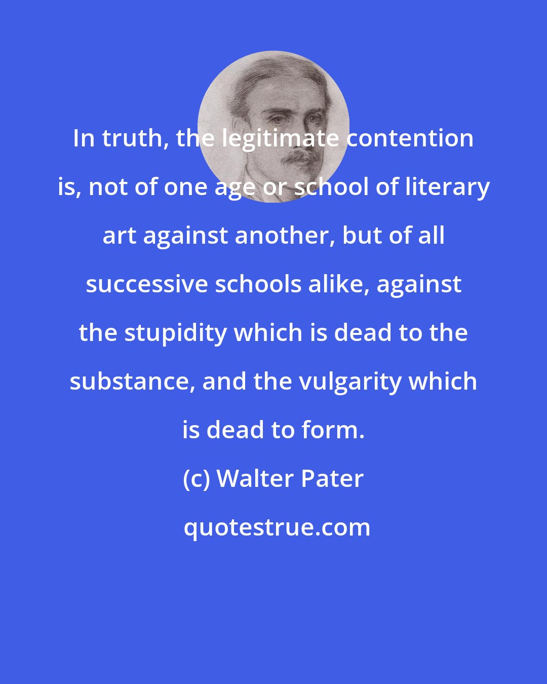 Walter Pater: In truth, the legitimate contention is, not of one age or school of literary art against another, but of all successive schools alike, against the stupidity which is dead to the substance, and the vulgarity which is dead to form.