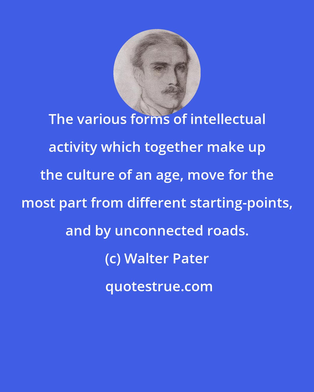 Walter Pater: The various forms of intellectual activity which together make up the culture of an age, move for the most part from different starting-points, and by unconnected roads.