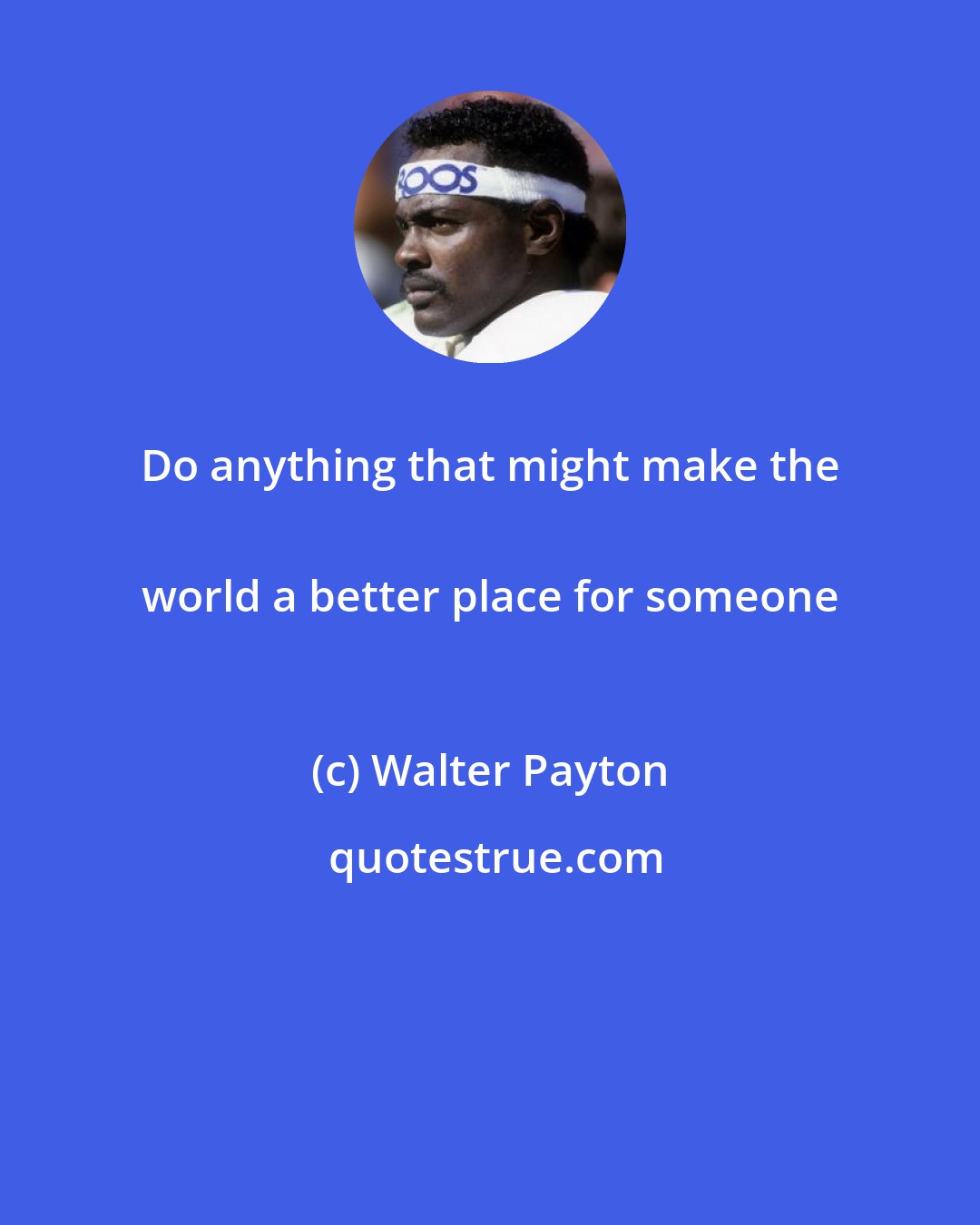 Walter Payton: Do anything that might make the 
 world a better place for someone