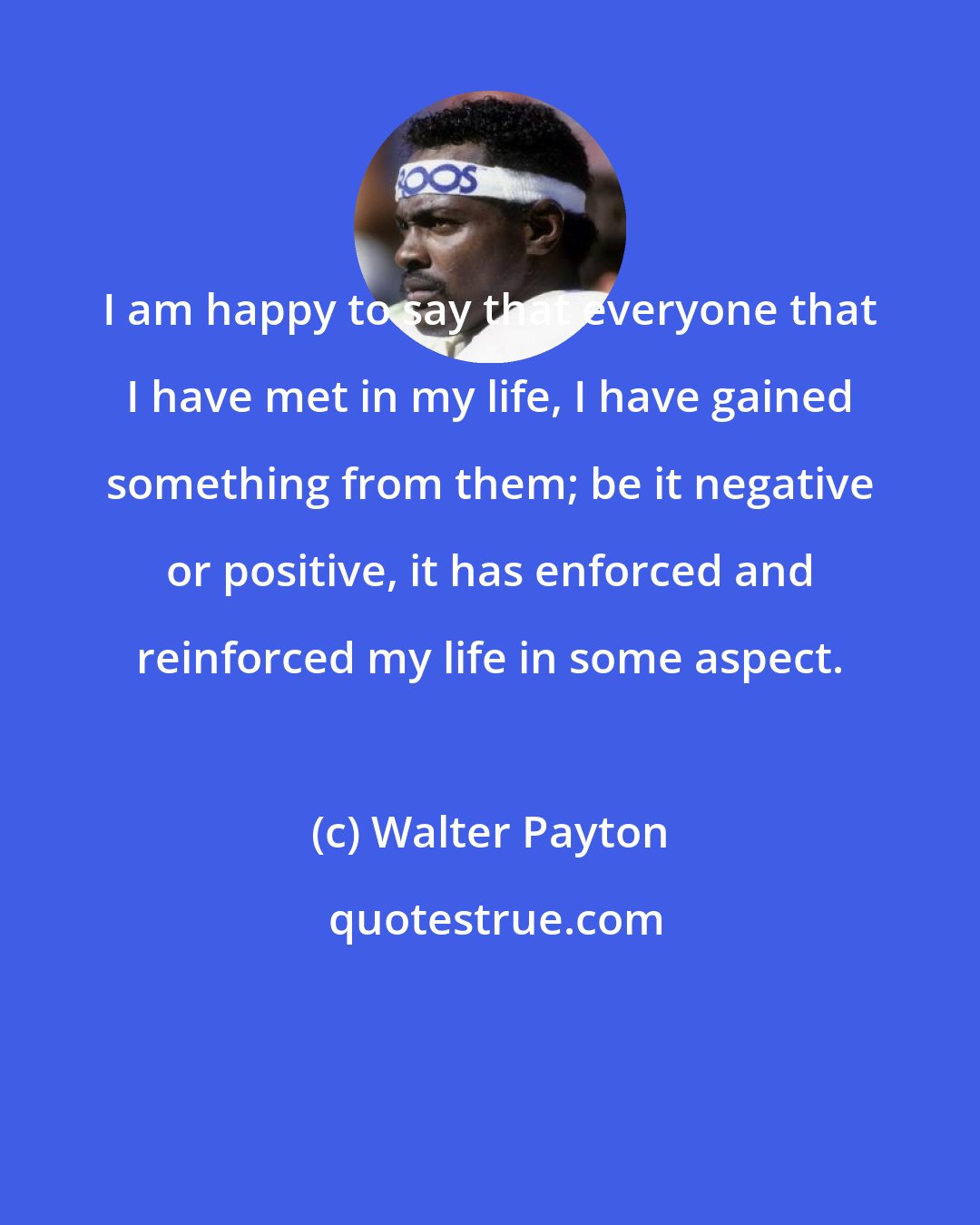 Walter Payton: I am happy to say that everyone that I have met in my life, I have gained something from them; be it negative or positive, it has enforced and reinforced my life in some aspect.