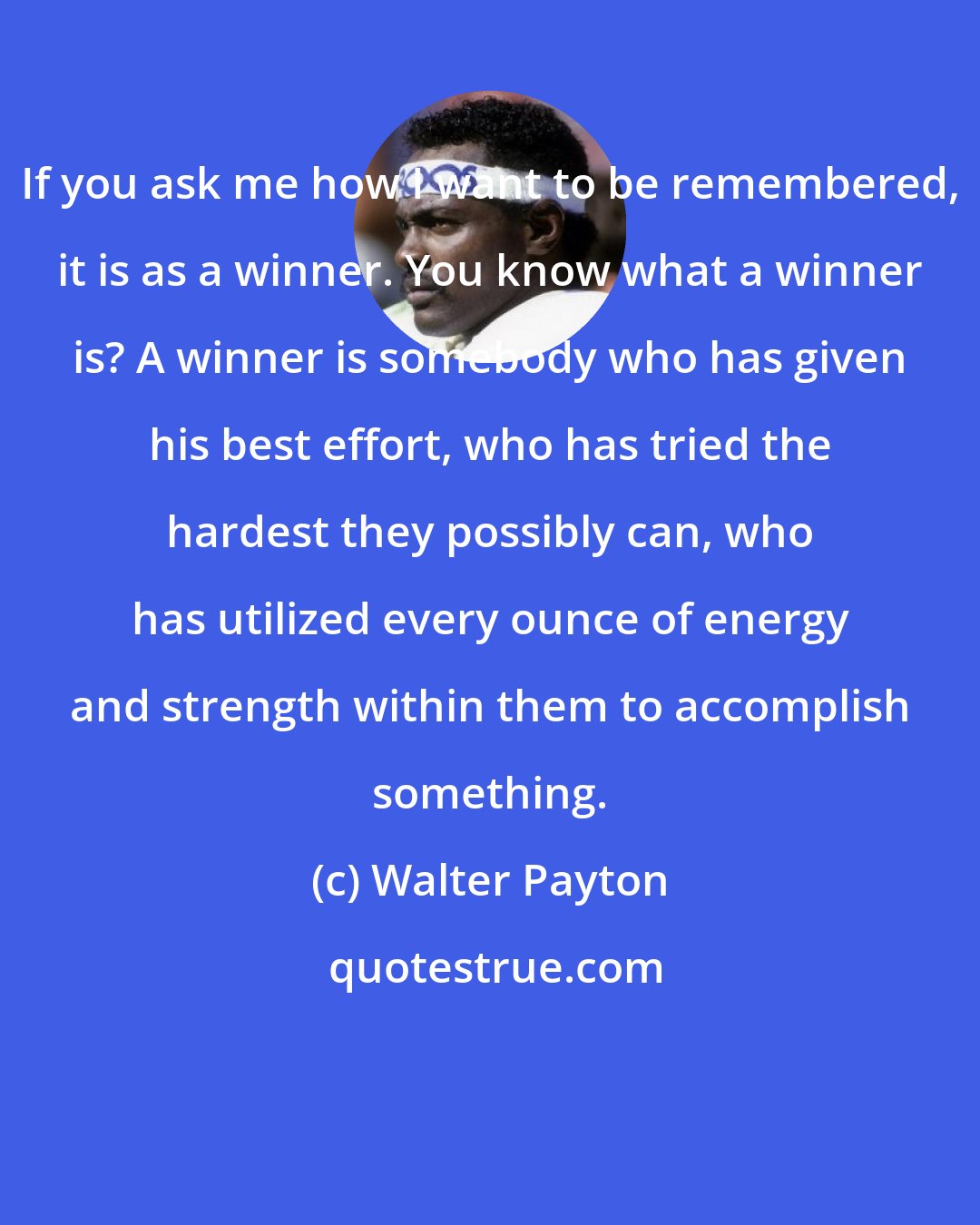Walter Payton: If you ask me how I want to be remembered, it is as a winner. You know what a winner is? A winner is somebody who has given his best effort, who has tried the hardest they possibly can, who has utilized every ounce of energy and strength within them to accomplish something.