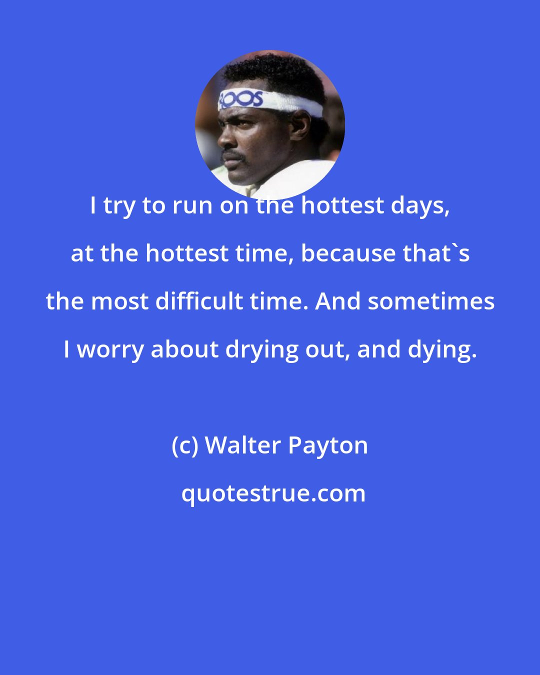 Walter Payton: I try to run on the hottest days, at the hottest time, because that's the most difficult time. And sometimes I worry about drying out, and dying.