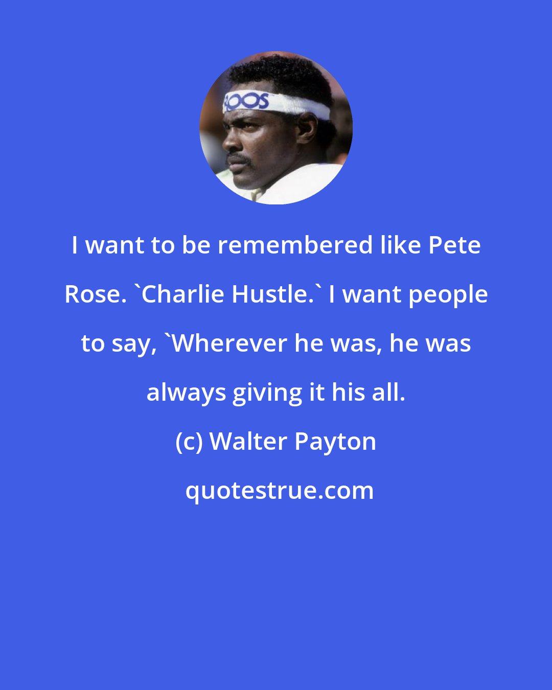 Walter Payton: I want to be remembered like Pete Rose. 'Charlie Hustle.' I want people to say, 'Wherever he was, he was always giving it his all.