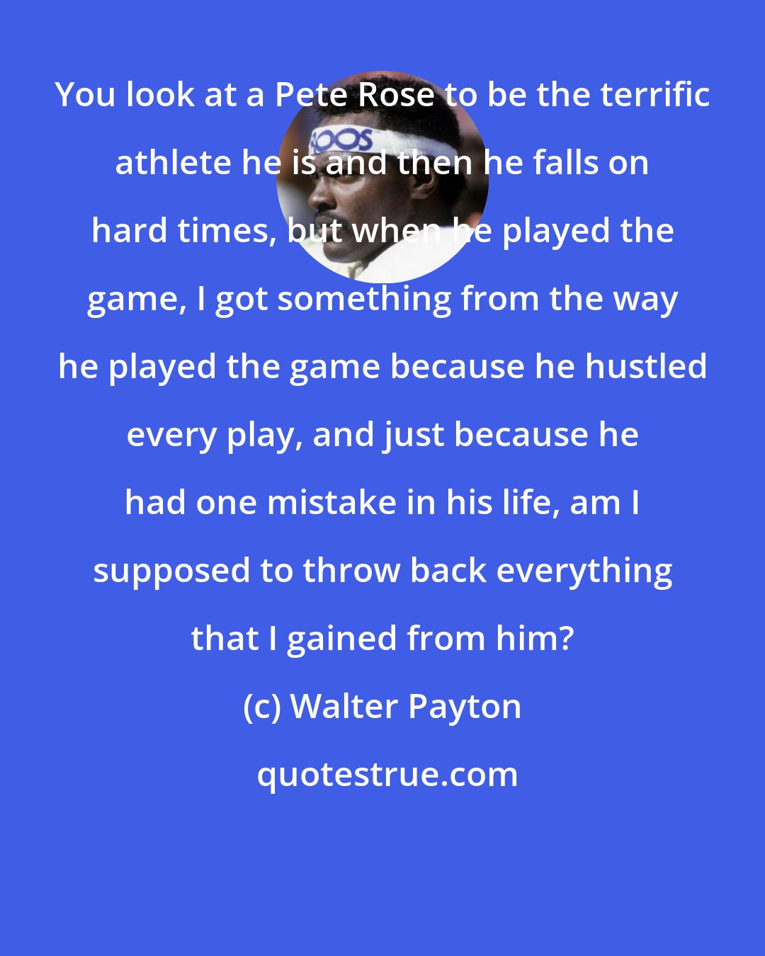 Walter Payton: You look at a Pete Rose to be the terrific athlete he is and then he falls on hard times, but when he played the game, I got something from the way he played the game because he hustled every play, and just because he had one mistake in his life, am I supposed to throw back everything that I gained from him?