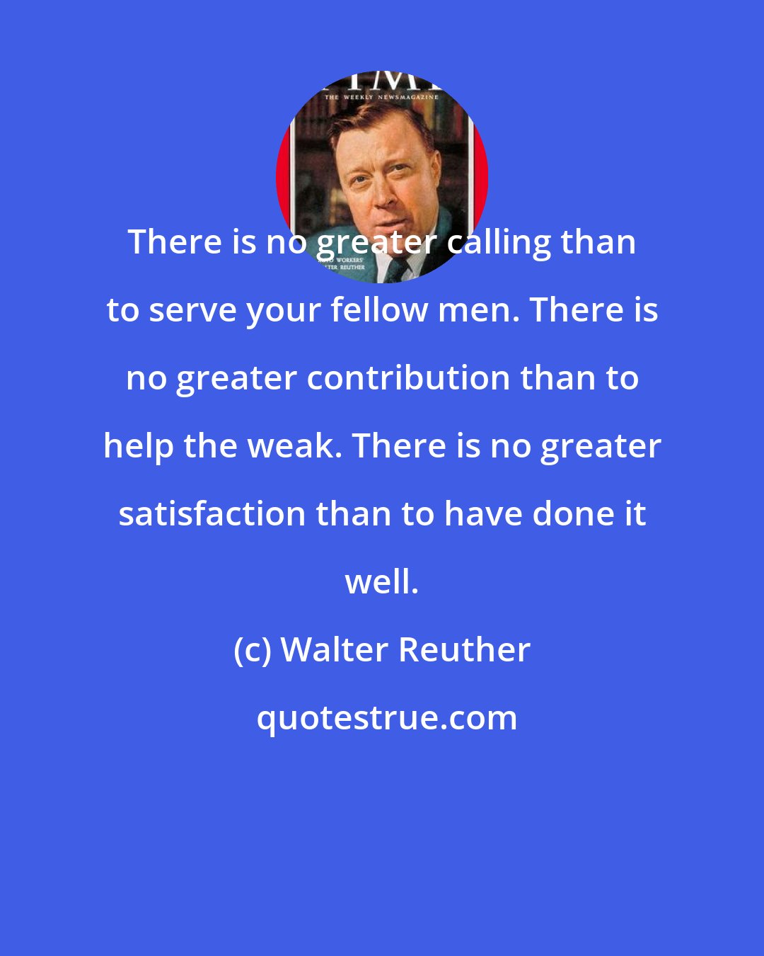 Walter Reuther: There is no greater calling than to serve your fellow men. There is no greater contribution than to help the weak. There is no greater satisfaction than to have done it well.
