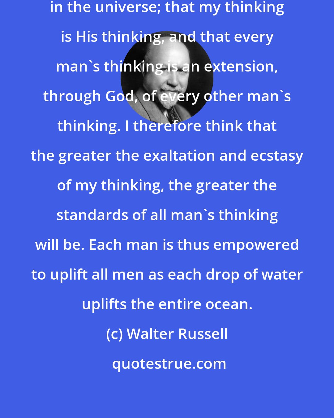 Walter Russell: I believe that there is but One Thinker in the universe; that my thinking is His thinking, and that every man's thinking is an extension, through God, of every other man's thinking. I therefore think that the greater the exaltation and ecstasy of my thinking, the greater the standards of all man's thinking will be. Each man is thus empowered to uplift all men as each drop of water uplifts the entire ocean.