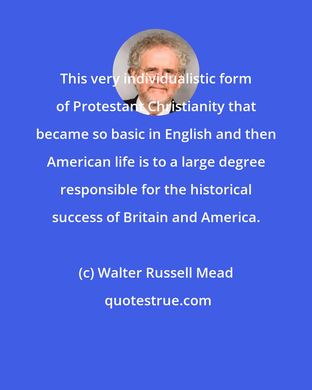 Walter Russell Mead: This very individualistic form of Protestant Christianity that became so basic in English and then American life is to a large degree responsible for the historical success of Britain and America.