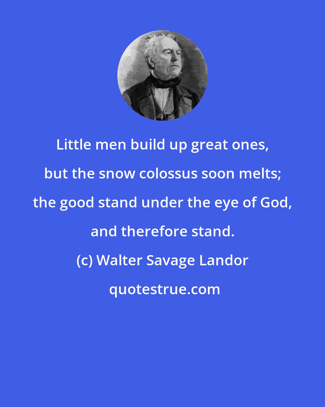 Walter Savage Landor: Little men build up great ones, but the snow colossus soon melts; the good stand under the eye of God, and therefore stand.