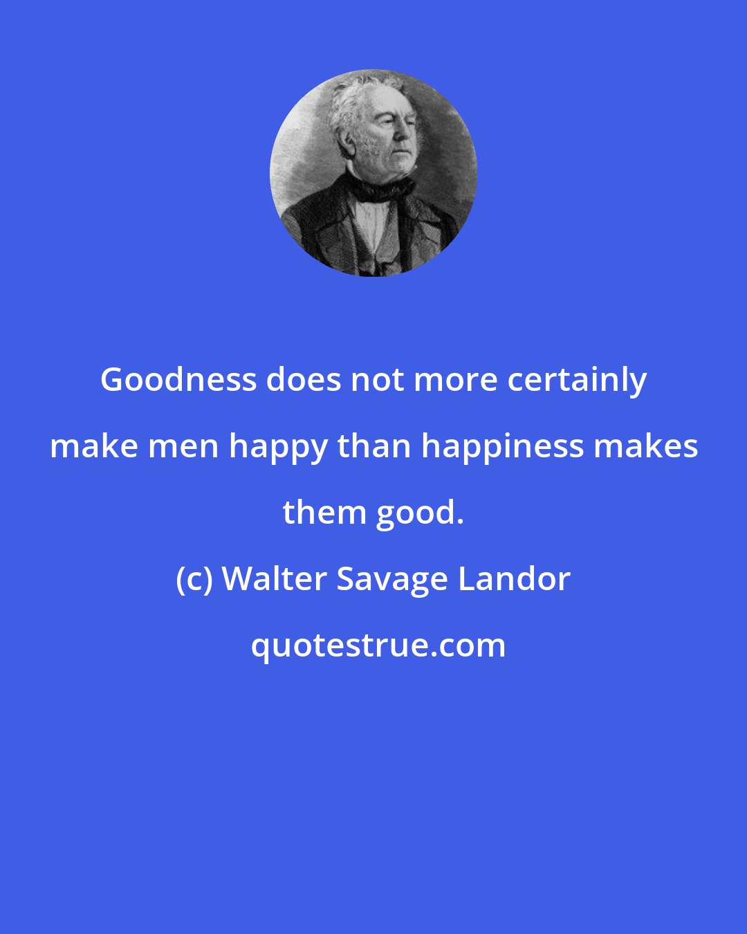 Walter Savage Landor: Goodness does not more certainly make men happy than happiness makes them good.