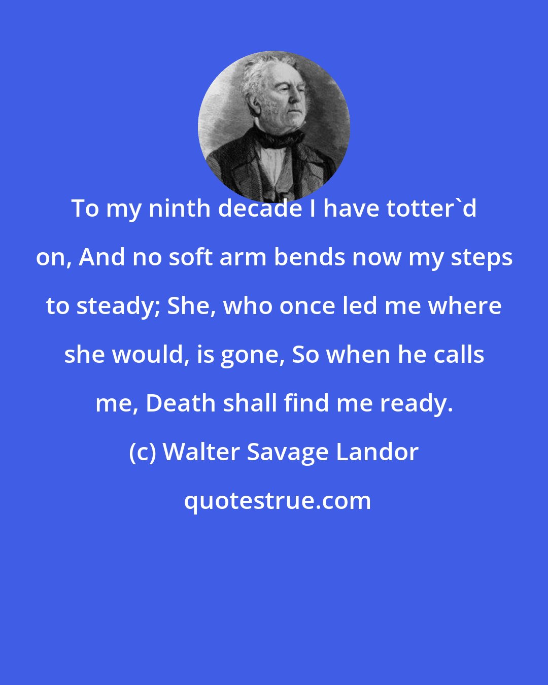 Walter Savage Landor: To my ninth decade I have totter'd on, And no soft arm bends now my steps to steady; She, who once led me where she would, is gone, So when he calls me, Death shall find me ready.