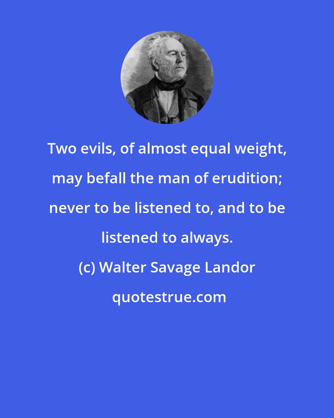 Walter Savage Landor: Two evils, of almost equal weight, may befall the man of erudition; never to be listened to, and to be listened to always.