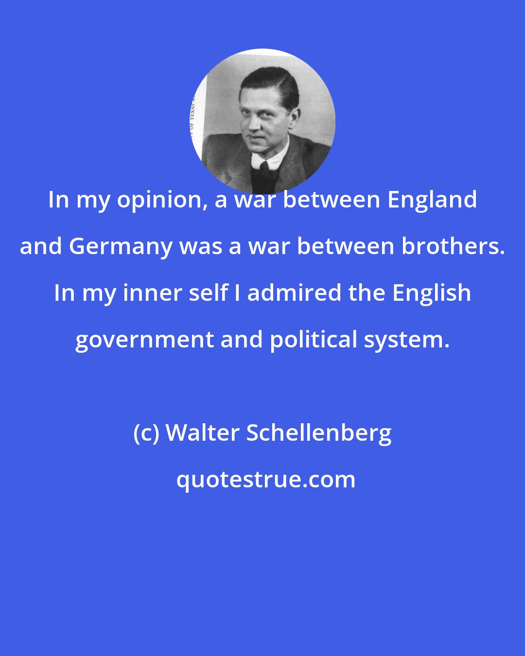 Walter Schellenberg: In my opinion, a war between England and Germany was a war between brothers. In my inner self I admired the English government and political system.