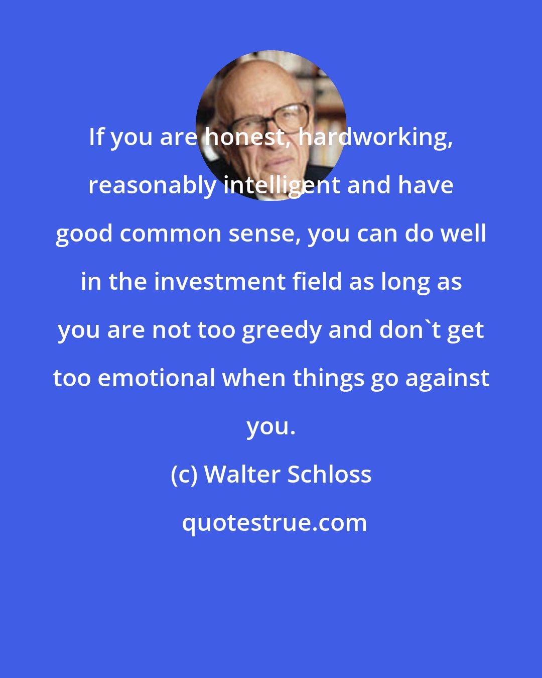Walter Schloss: If you are honest, hardworking, reasonably intelligent and have good common sense, you can do well in the investment field as long as you are not too greedy and don't get too emotional when things go against you.