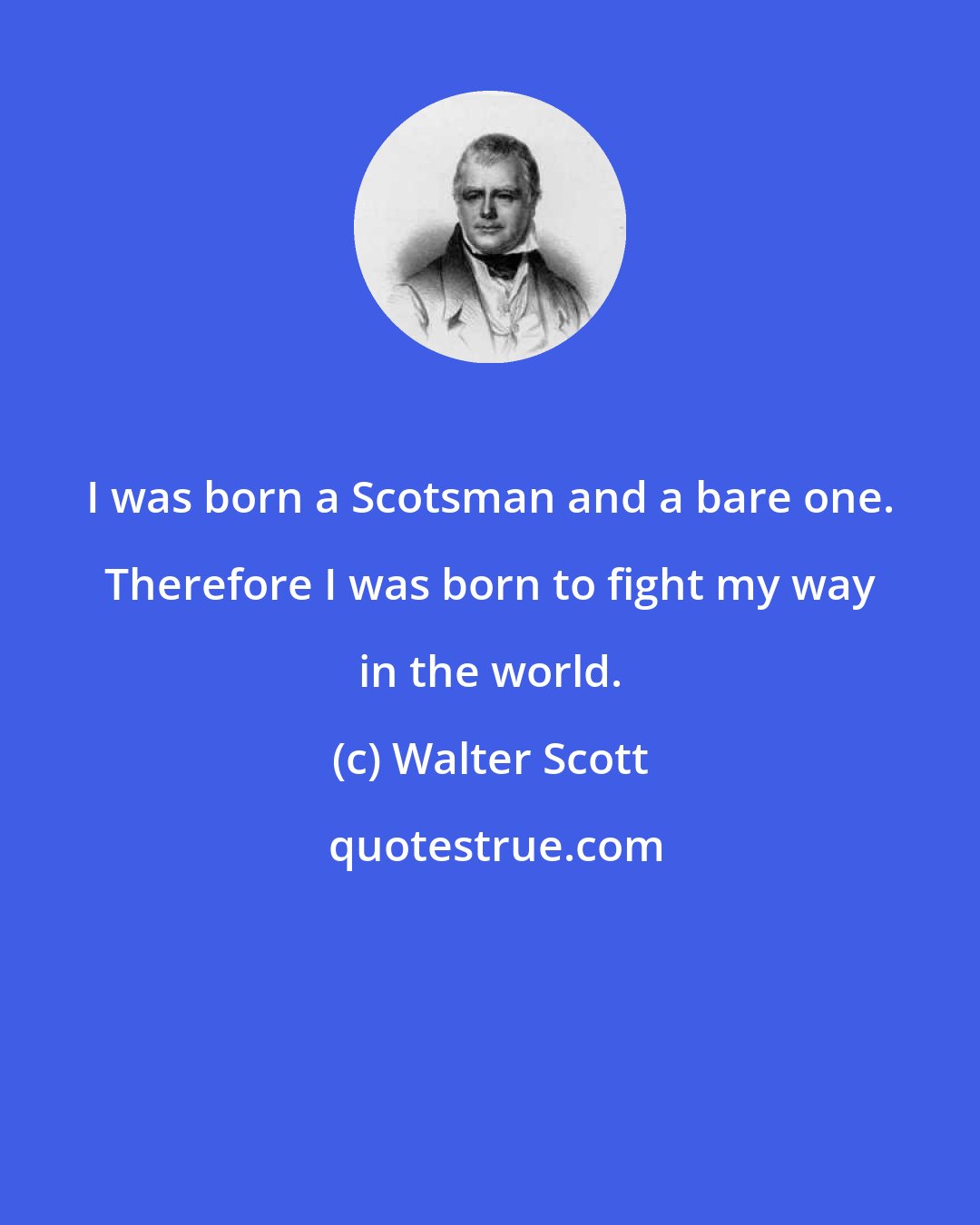 Walter Scott: I was born a Scotsman and a bare one. Therefore I was born to fight my way in the world.