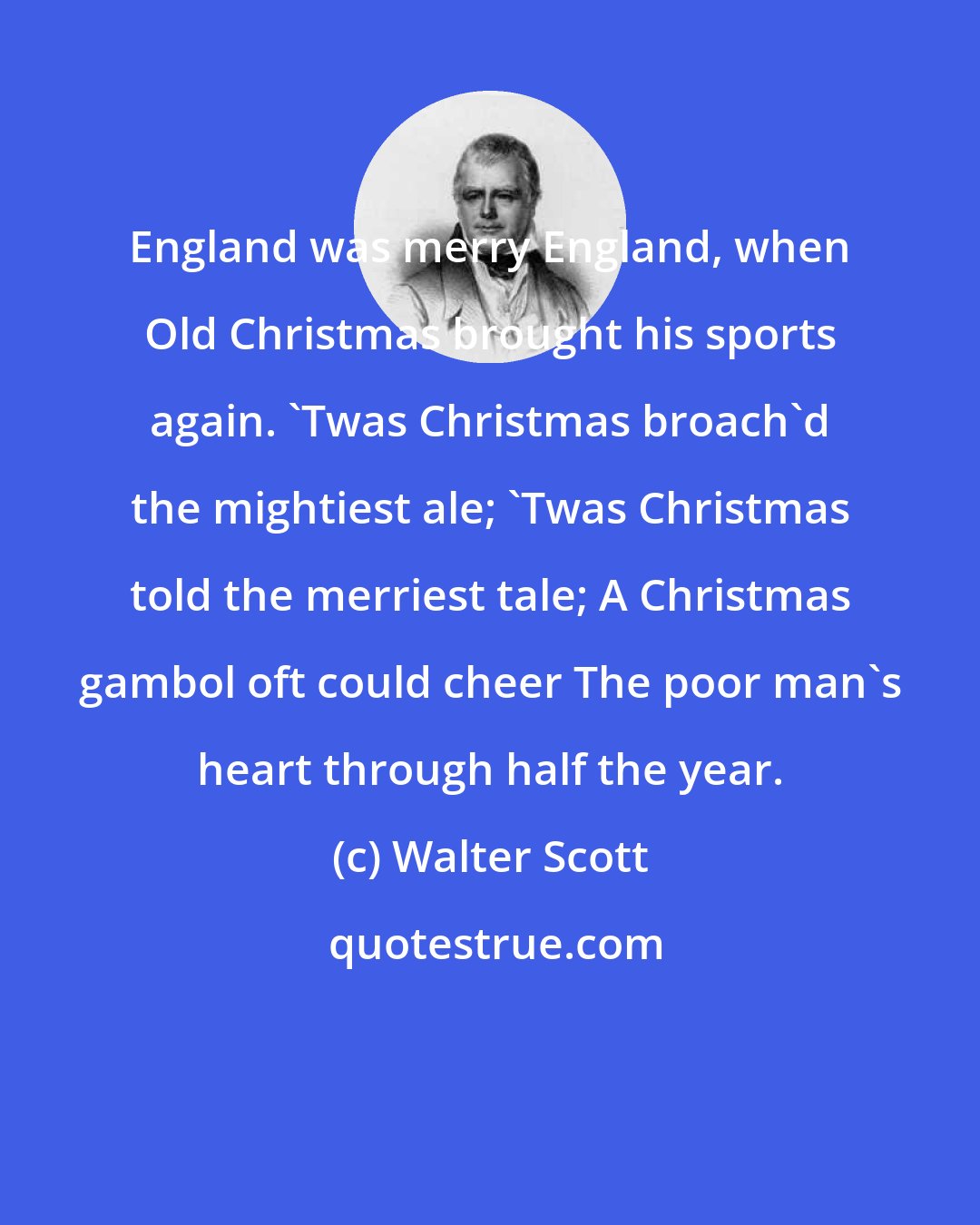 Walter Scott: England was merry England, when Old Christmas brought his sports again. 'Twas Christmas broach'd the mightiest ale; 'Twas Christmas told the merriest tale; A Christmas gambol oft could cheer The poor man's heart through half the year.