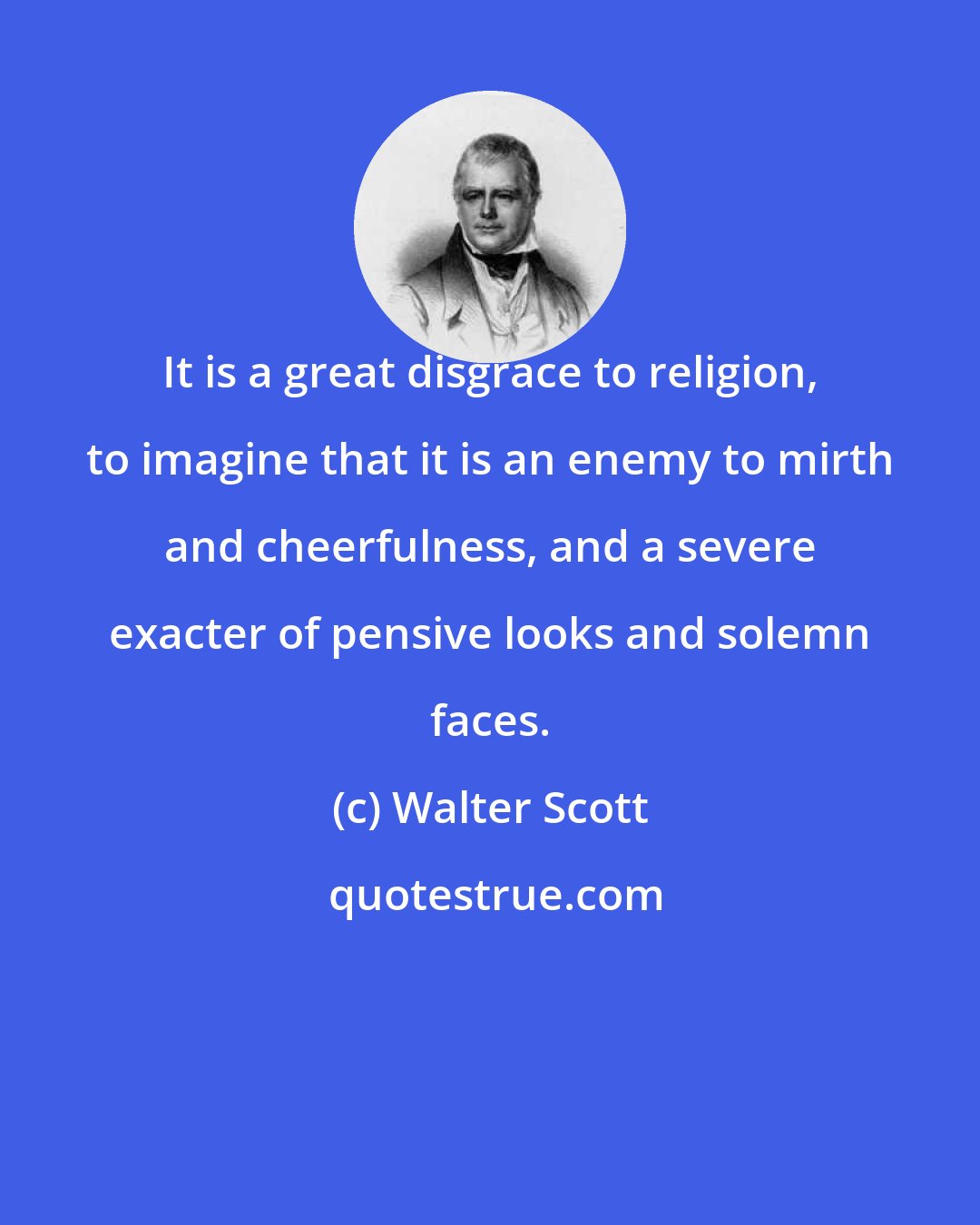 Walter Scott: It is a great disgrace to religion, to imagine that it is an enemy to mirth and cheerfulness, and a severe exacter of pensive looks and solemn faces.