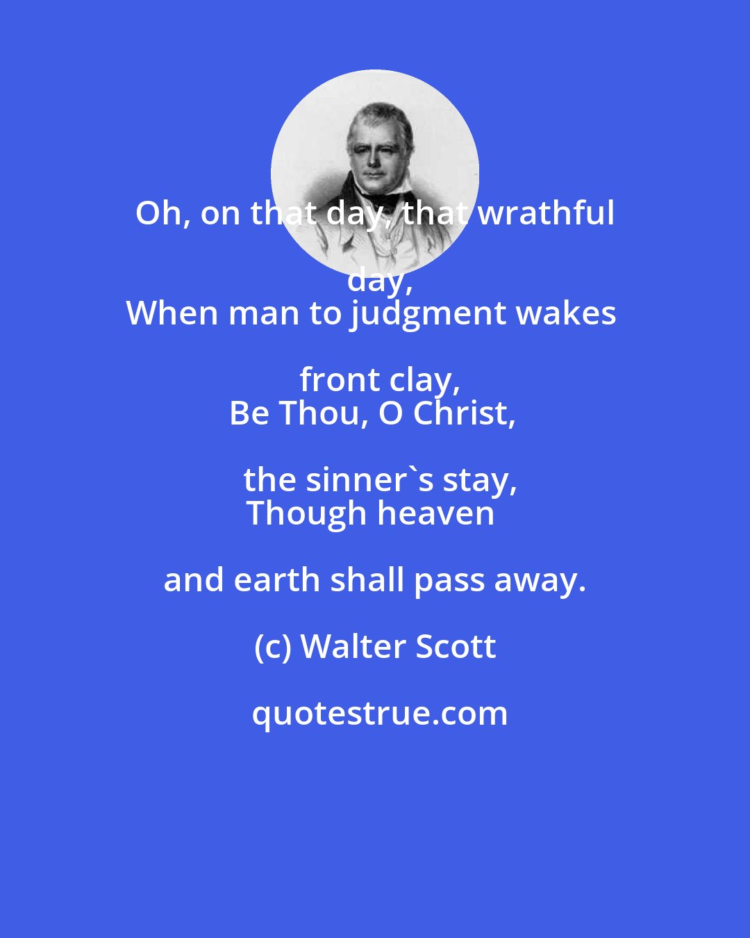 Walter Scott: Oh, on that day, that wrathful day,
When man to judgment wakes front clay,
Be Thou, O Christ, the sinner's stay,
Though heaven and earth shall pass away.