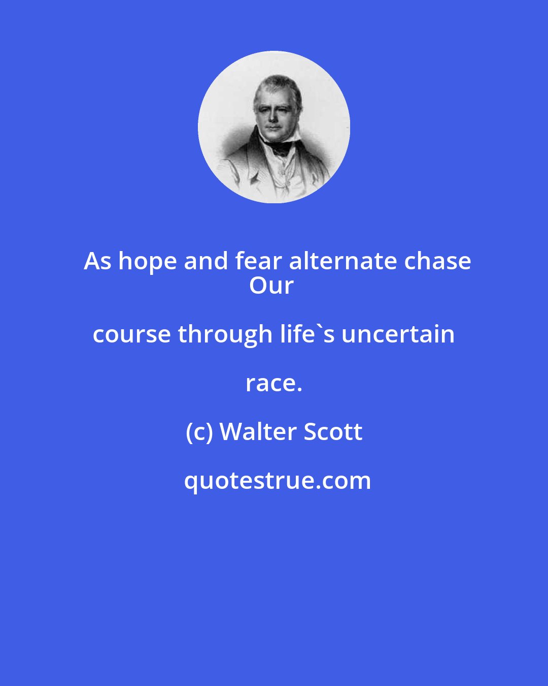 Walter Scott: As hope and fear alternate chase
Our course through life's uncertain race.