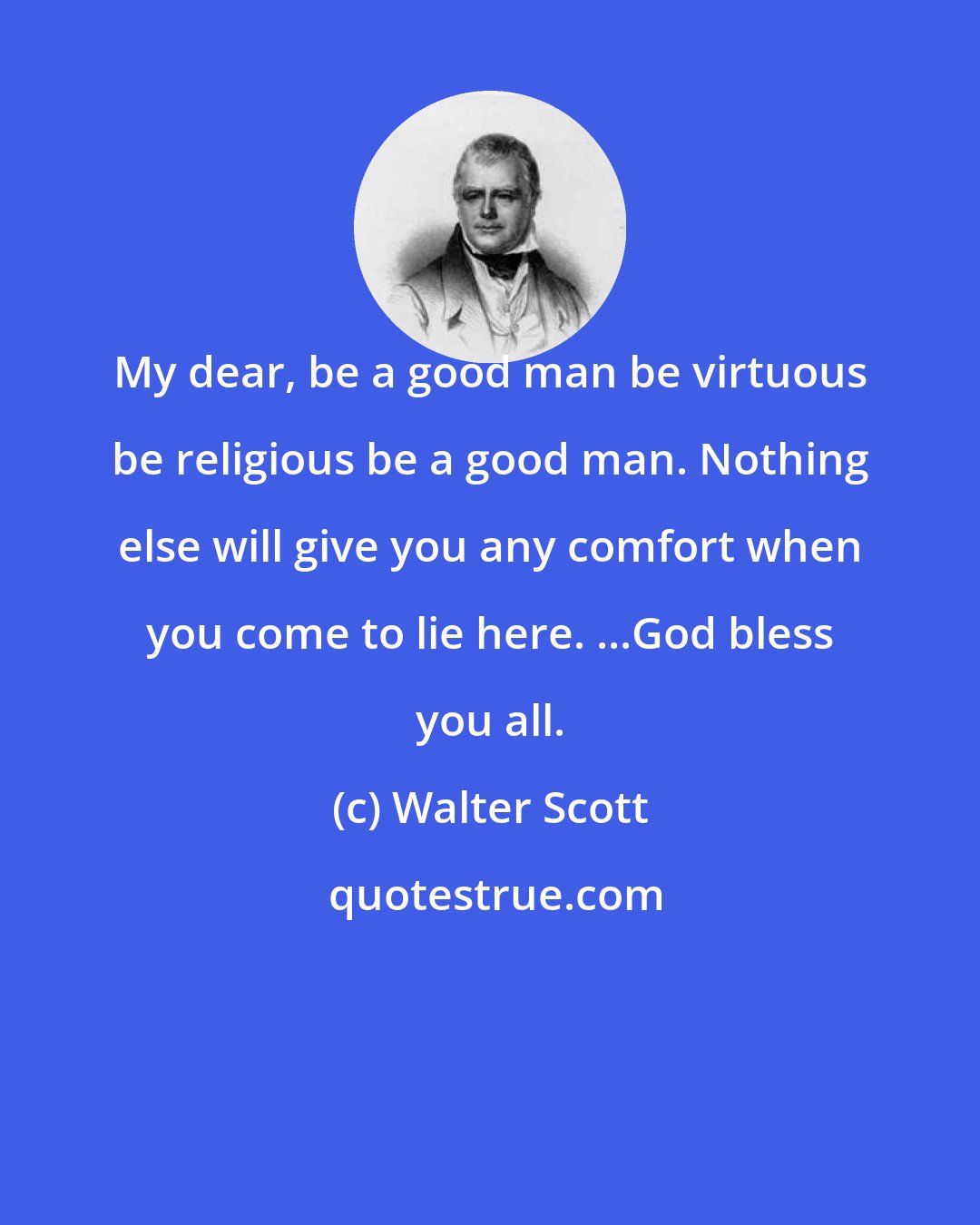 Walter Scott: My dear, be a good man be virtuous be religious be a good man. Nothing else will give you any comfort when you come to lie here. ...God bless you all.