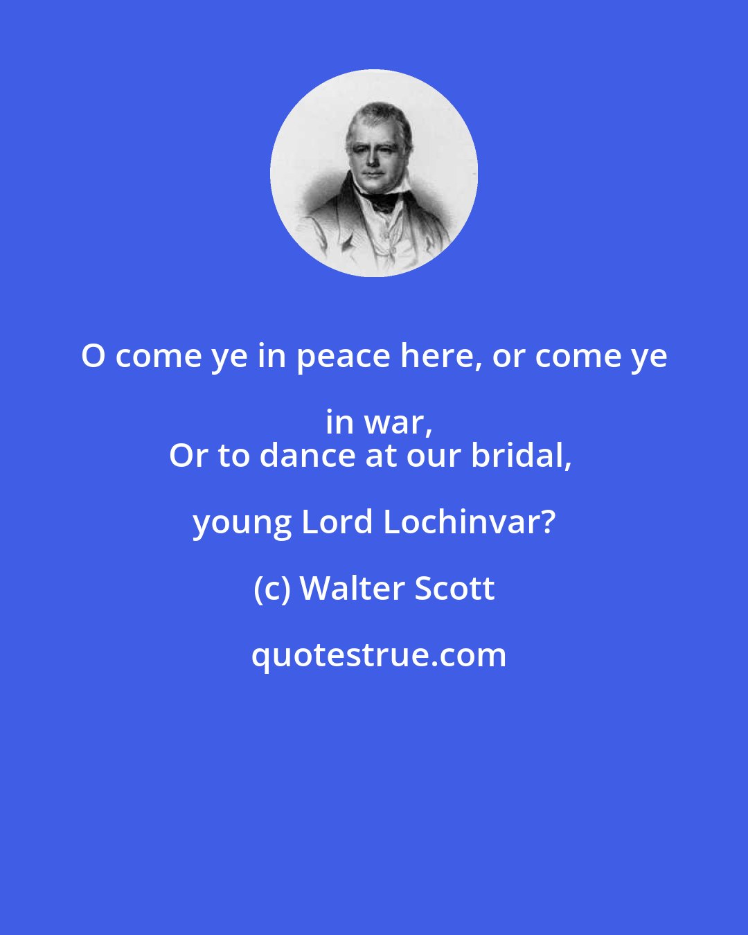 Walter Scott: O come ye in peace here, or come ye in war,
Or to dance at our bridal, young Lord Lochinvar?