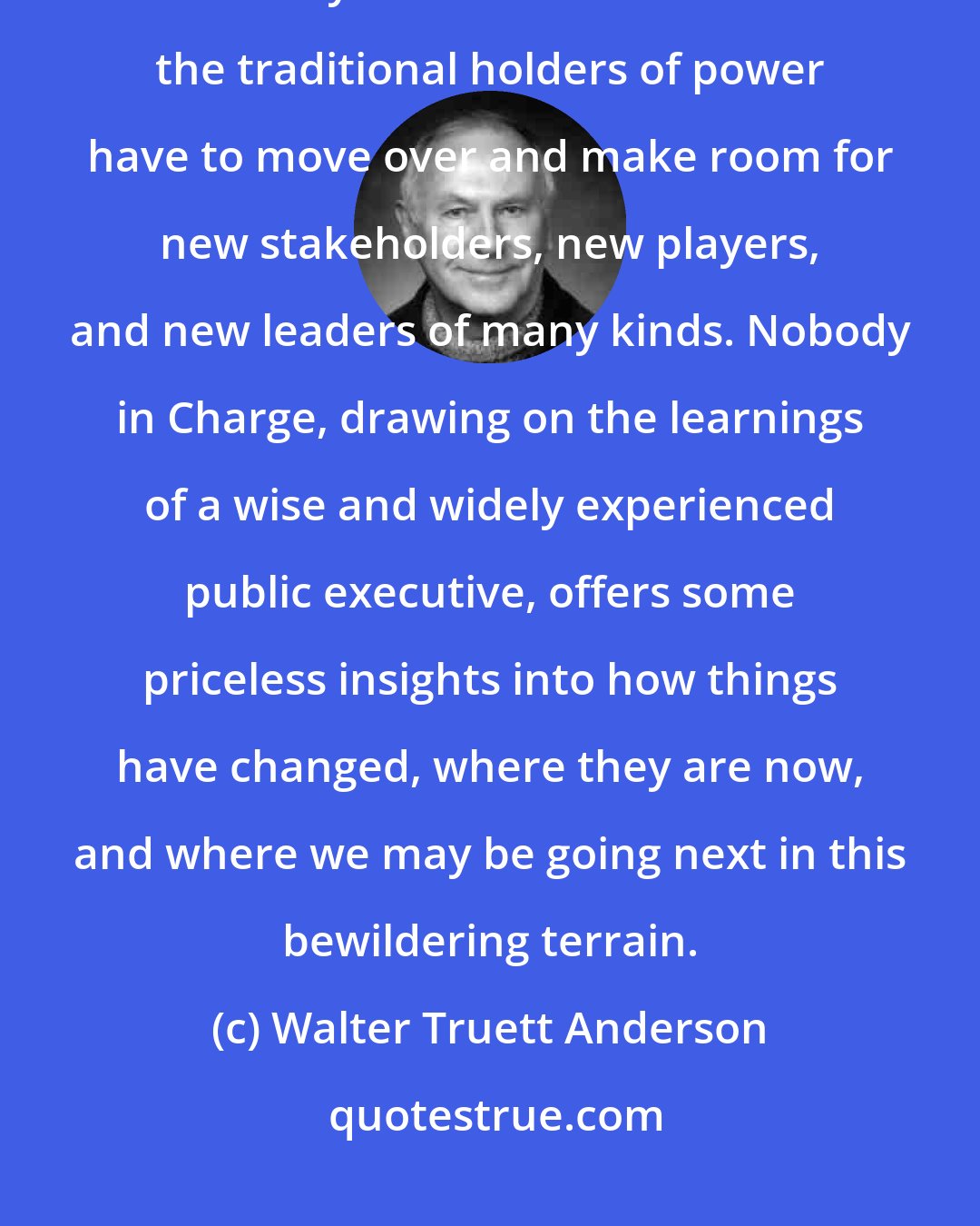 Walter Truett Anderson: We have entered a new and different world-richly interconnected and radically multicentric-in which the traditional holders of power have to move over and make room for new stakeholders, new players, and new leaders of many kinds. Nobody in Charge, drawing on the learnings of a wise and widely experienced public executive, offers some priceless insights into how things have changed, where they are now, and where we may be going next in this bewildering terrain.