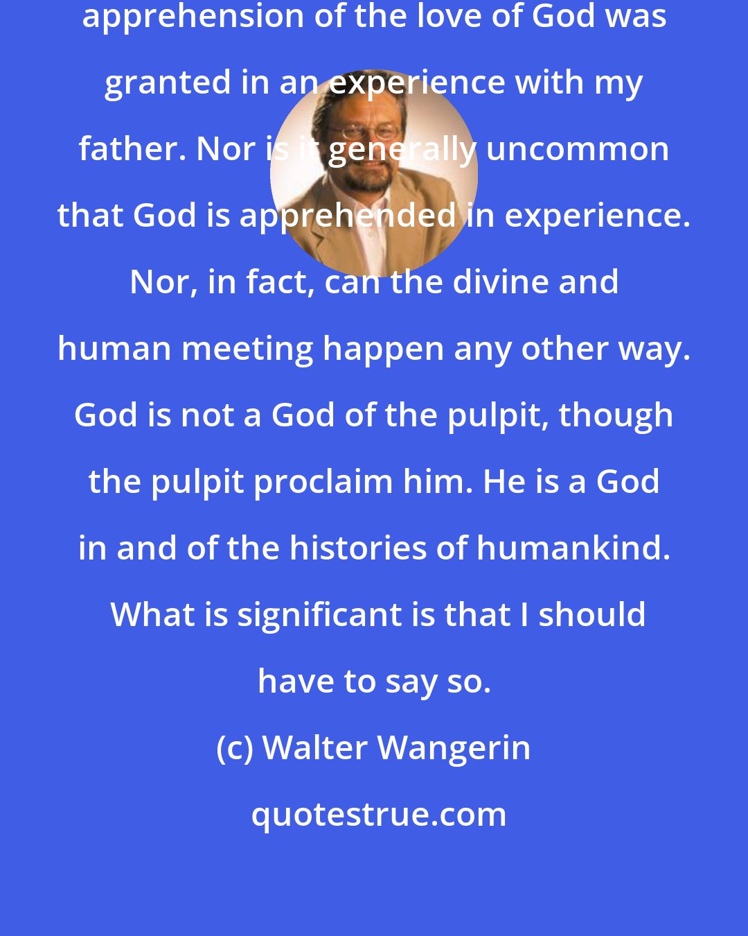 Walter Wangerin: It is not insignificant that my first apprehension of the love of God was granted in an experience with my father. Nor is it generally uncommon that God is apprehended in experience. Nor, in fact, can the divine and human meeting happen any other way. God is not a God of the pulpit, though the pulpit proclaim him. He is a God in and of the histories of humankind.  What is significant is that I should have to say so.