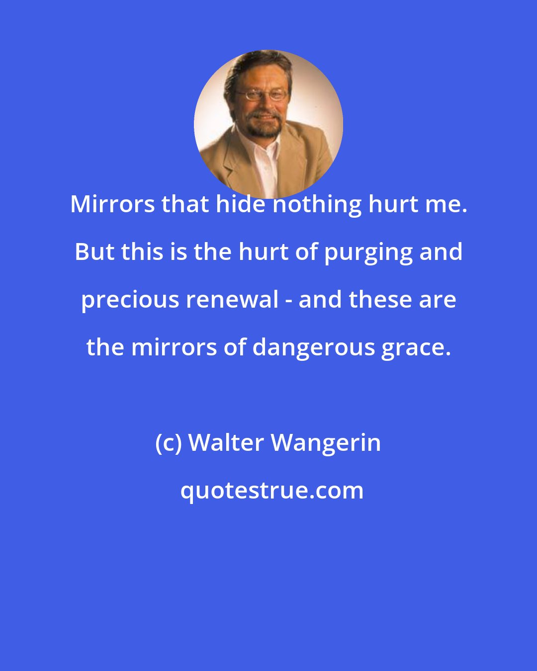 Walter Wangerin: Mirrors that hide nothing hurt me. But this is the hurt of purging and precious renewal - and these are the mirrors of dangerous grace.