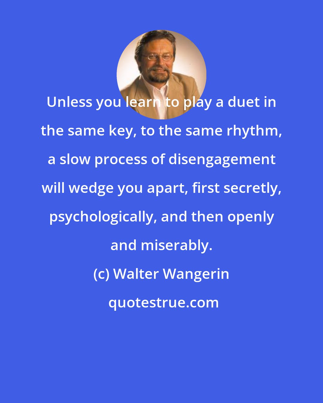 Walter Wangerin: Unless you learn to play a duet in the same key, to the same rhythm, a slow process of disengagement will wedge you apart, first secretly, psychologically, and then openly and miserably.
