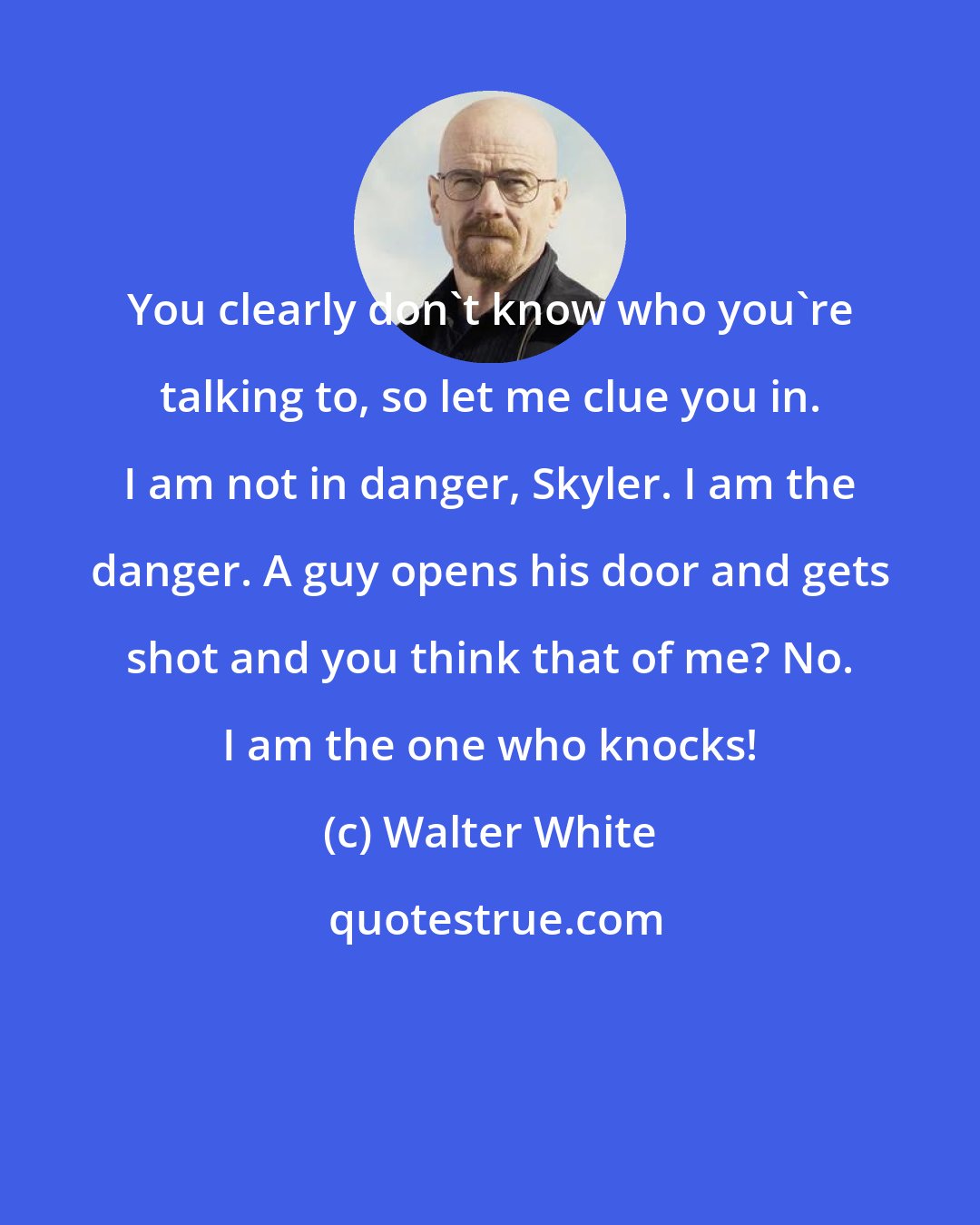 Walter White: You clearly don't know who you're talking to, so let me clue you in. I am not in danger, Skyler. I am the danger. A guy opens his door and gets shot and you think that of me? No. I am the one who knocks!